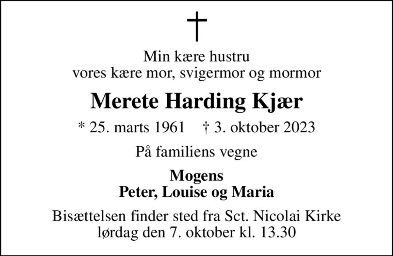 Min kære hustru vores kære mor, svigermor og mormor
Merete Harding Kjær
* 25. marts 1961    ✝ 3. oktober 2023
På familiens vegne
Mogens Peter, Louise og Maria
Bisættelsen finder sted fra Sct. Nicolai Kirke  lørdag den 7. oktober kl. 13.30