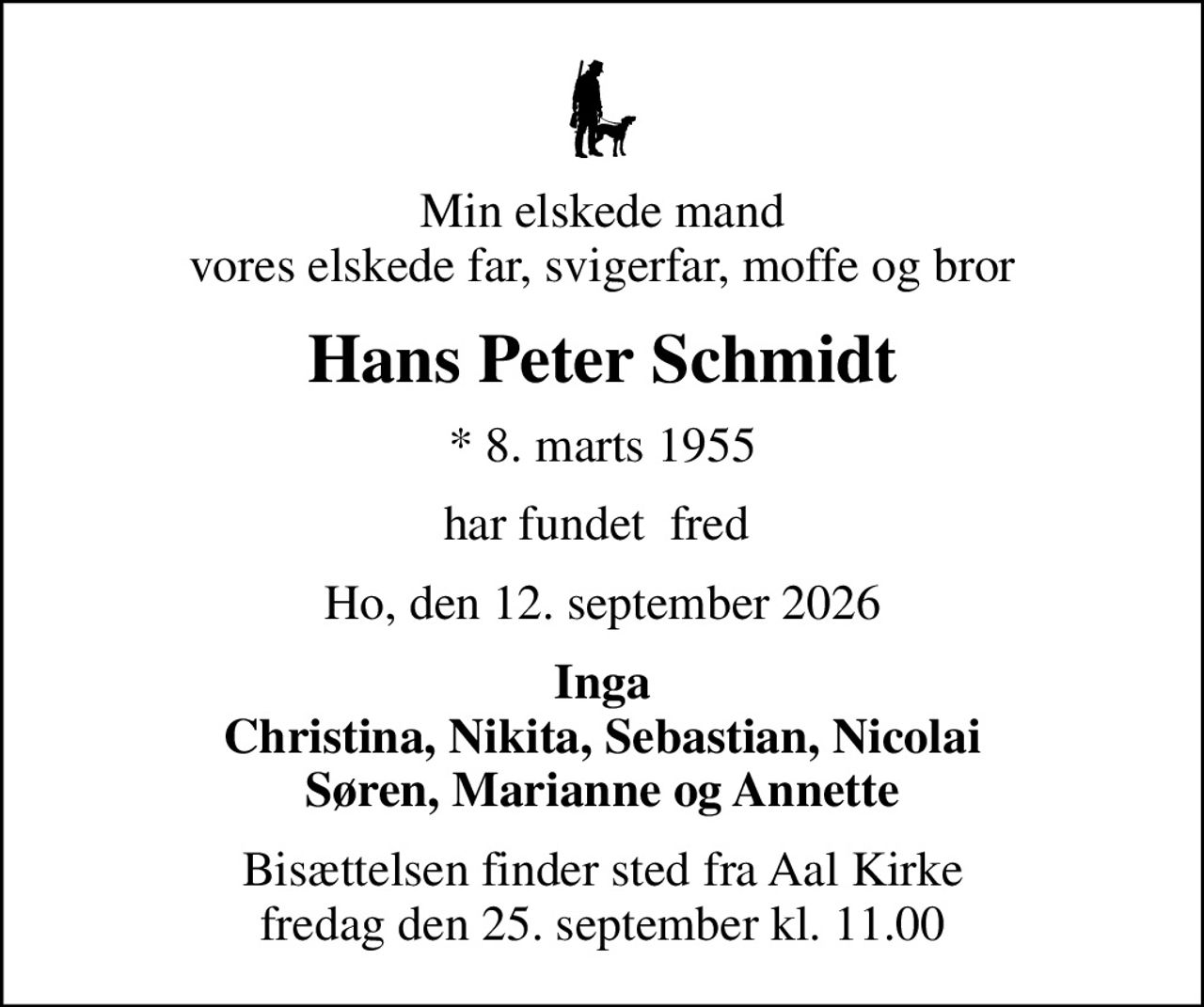 Min elskede mand vores elskede far, svigerfar, moffe og bror
Hans Peter Schmidt
* 8. marts 1955
har fundet  fred 
Ho, den 12. september 2026
Inga Christina, Nikita, Sebastian, Nicolai Søren, Marianne og Annette
Bisættelsen finder sted fra Aal Kirke  fredag den 25. september kl. 11.00
