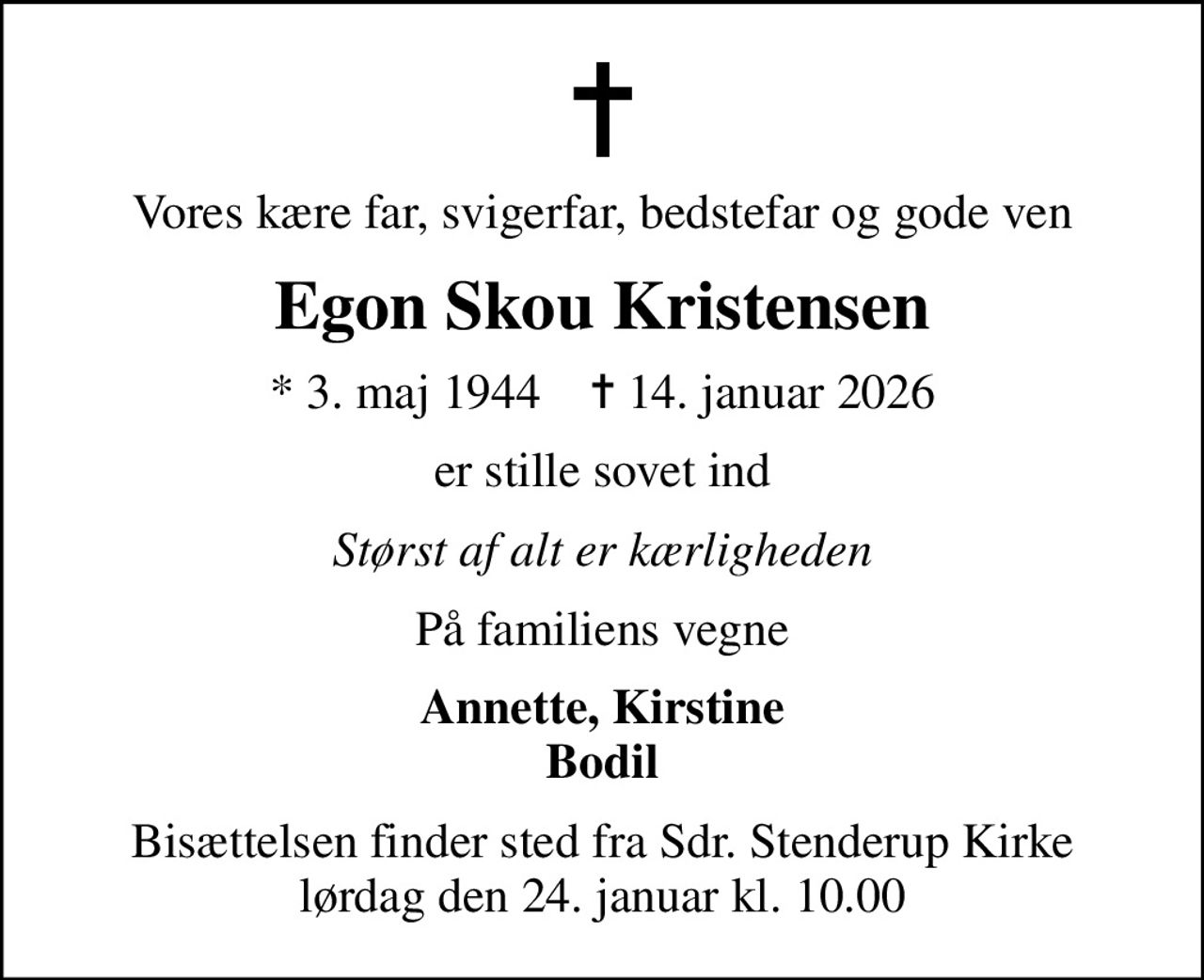 Vores kære far, svigerfar, bedstefar og gode ven
Egon Skou Kristensen
* 3. maj 1944    ✝ 14. januar 2026
er stille sovet ind
Størst af alt er kærligheden
På familiens vegne
Annette, Kirstine Bodil
Bisættelsen finder sted fra Sdr. Stenderup Kirke  lørdag den 24. januar kl. 10.00