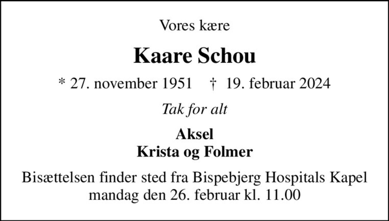 Vores kære
Kaare Schou
* 27. november 1951    ✝ 19. februar 2024
Tak for alt
Aksel Krista og Folmer
Bisættelsen finder sted fra Bispebjerg Hospitals Kapel  mandag den 26. februar kl. 11.00