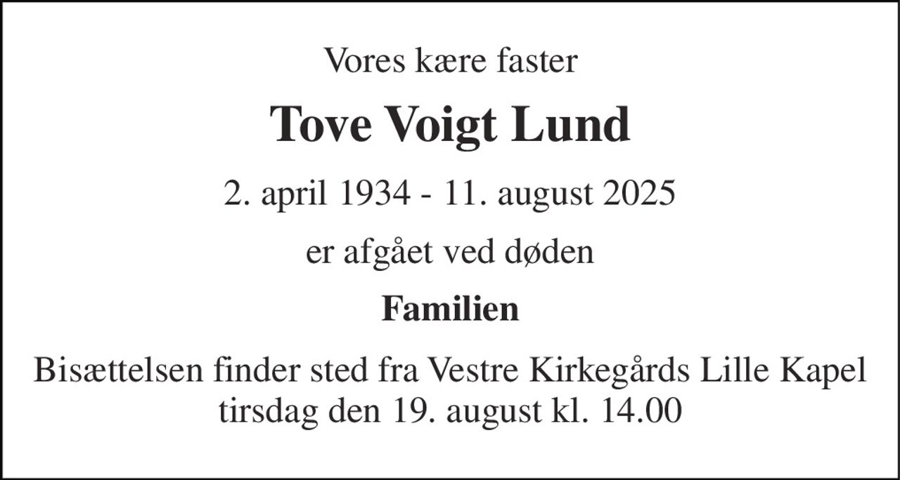 Vores kære faster 
Tove Voigt Lund 
2. april 1934​ - 11. august 2025 
er afgået ved døden 
Familien 
Bisættelsen​ finder sted fra Vestre Kirkegårds Lille Kapel​ tirsdag den 19. august​ kl. 14.00