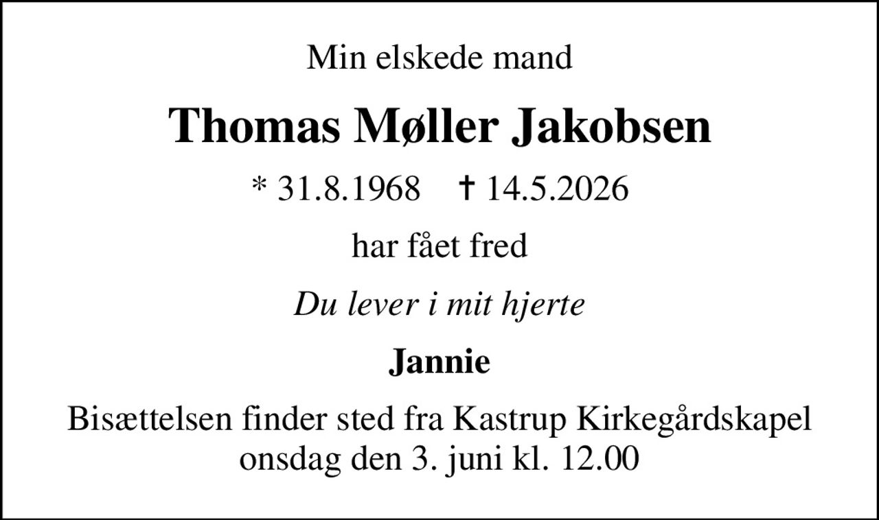 Min elskede mand
Thomas Møller Jakobsen
* 31.8.1968    ✝ 14.5.2026
har fået fred
Du lever i mit hjerte
Jannie
Bisættelsen finder sted fra Kastrup Kirkegårdskapel  onsdag den 3. juni kl. 12.00