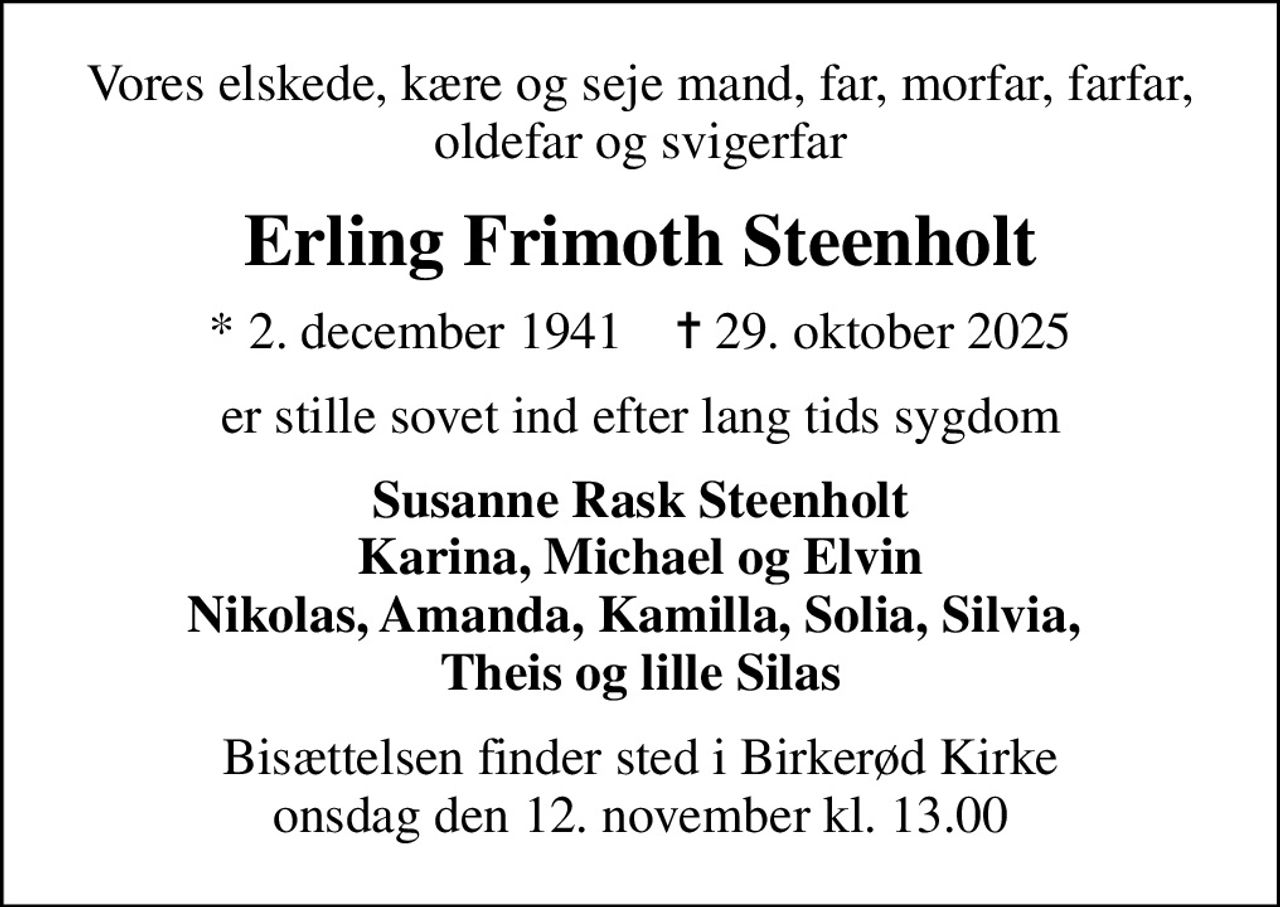 Vores elskede, kære og seje mand, far, morfar, farfar, oldefar og svigerfar
Erling Frimoth Steenholt
* 2. december 1941    ✝ 29. oktober 2025
er stille sovet ind efter lang tids sygdom
Susanne Rask Steenholt Karina, Michael og Elvin Nikolas, Amanda, Kamilla, Solia, Silvia,  Theis og lille Silas
Bisættelsen finder sted i Birkerød Kirke  onsdag den 12. november kl. 13.00