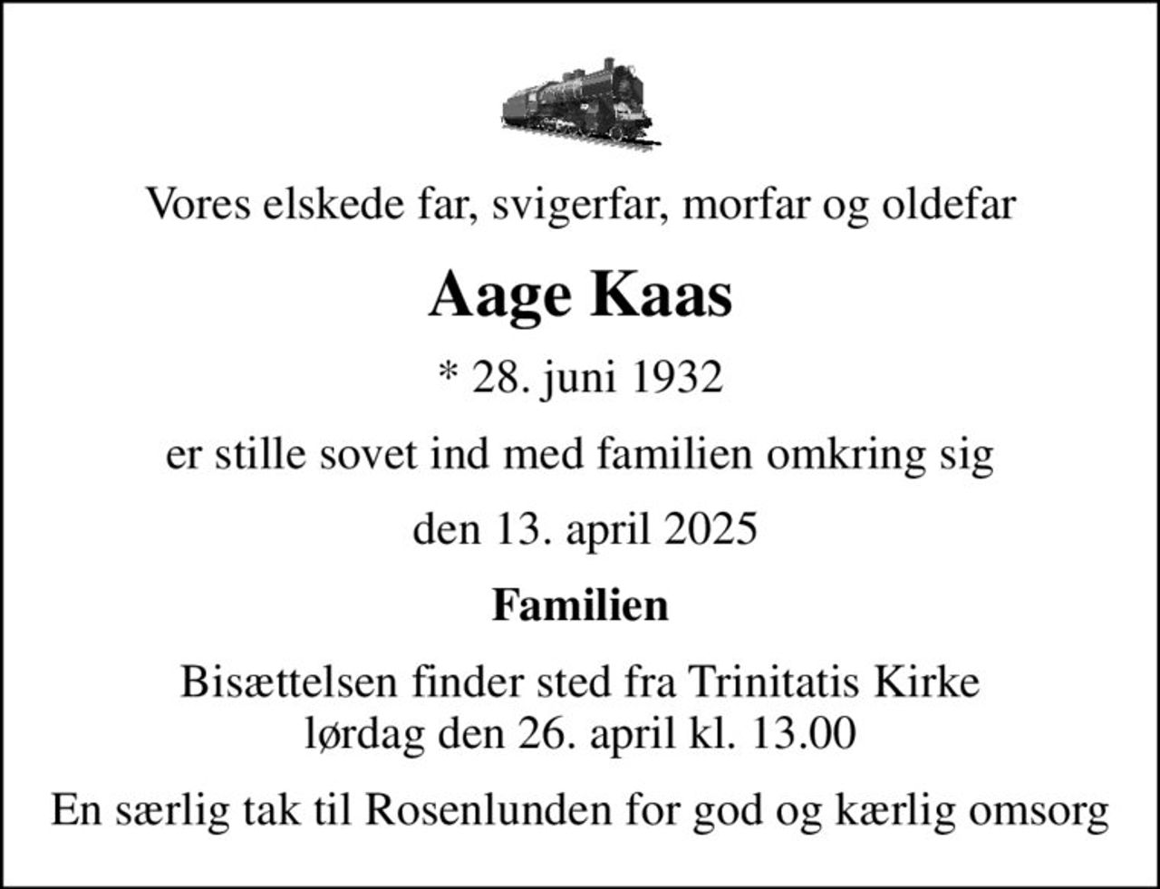 Vores elskede far, svigerfar, morfar og oldefar
Aage Kaas
* 28. juni 1932
er stille sovet ind med familien omkring sig
 den 13. april 2025
Familien
Bisættelsen finder sted fra Trinitatis Kirke  lørdag den 26. april kl. 13.00 
En særlig tak til Rosenlunden for god og kærlig omsorg