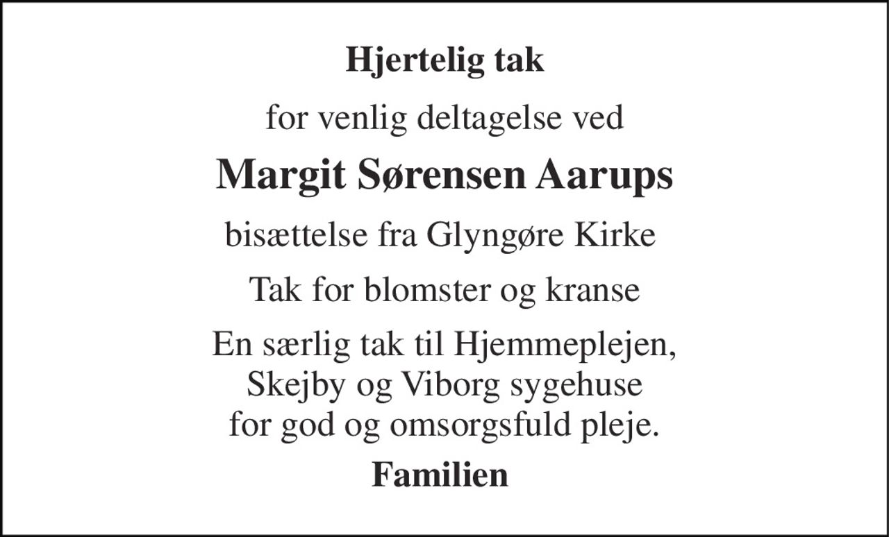 Hjertelig tak 
for venlig deltagelse ved 
Margit Sørensen Aarups 
bisættelse fra Glyngøre Kirke  
Tak for blomster og kranse 
En særlig tak til Hjemmeplejen, Skejby og Viborg sygehuse for god og omsorgsfuld pleje. 
Familien