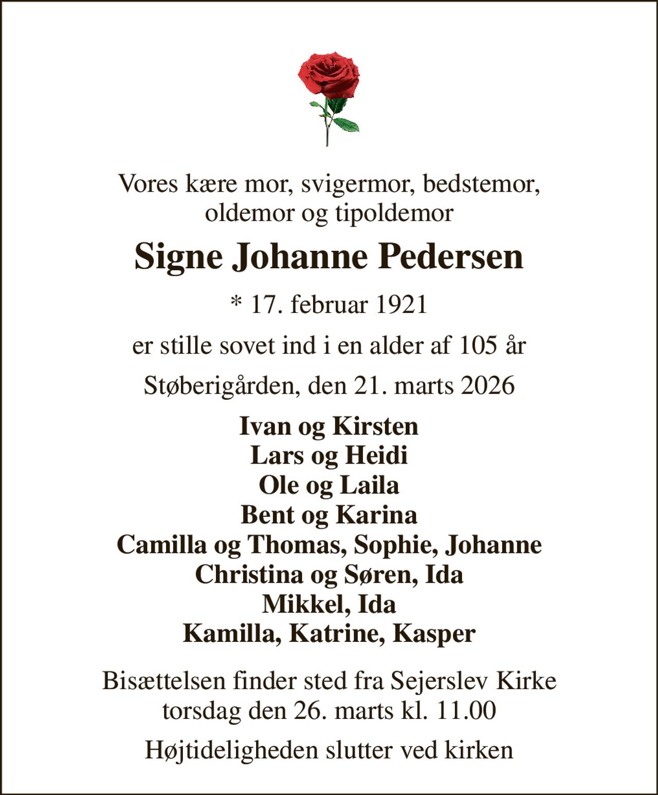 Vores kære mor, svigermor, bedstemor, oldemor og tipoldemor 
Signe Johanne Pedersen 
*​ 17. februar 1921 
er stille sovet ind i en alder af 105 år 
Støberigården, den 21. marts 2026 
Ivan og Kirsten Lars og Heidi Ole og Laila Bent og Karina Camilla og Thomas, Sophie, Johanne Christina og Søren, Ida Mikkel, Ida Kamilla, Katrine, Kasper 
Bisættelsen​ finder sted fra Sejerslev Kirke​ torsdag den 26. marts​ kl. 11.00 
Højtideligheden slutter ved kirken