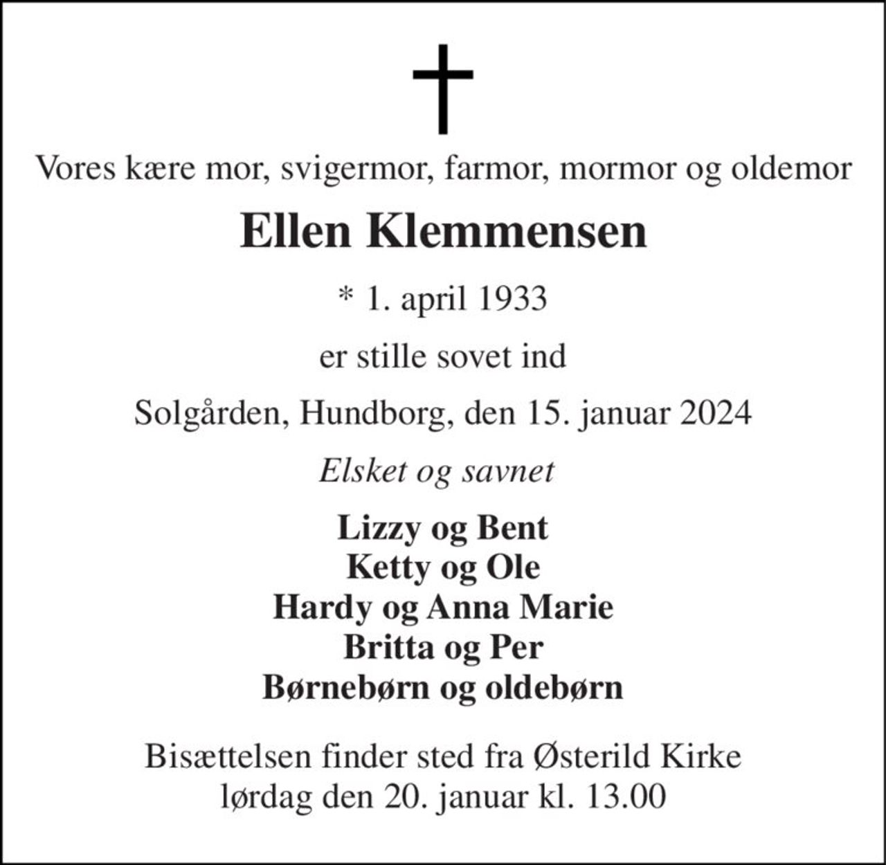 Vores kære mor, svigermor, farmor, mormor og oldemor 
Ellen Klemmensen 
*​ 1. april 1933 
er stille sovet ind 
Solgården, Hundborg, den 15. januar 2024 
Elsket og savnet 
Lizzy og Bent Ketty og Ole Hardy og Anna Marie Britta og Per Børnebørn og oldebørn 
Bisættelsen​ finder sted fra Østerild Kirke​ lørdag den 20. januar​ kl. 13.00