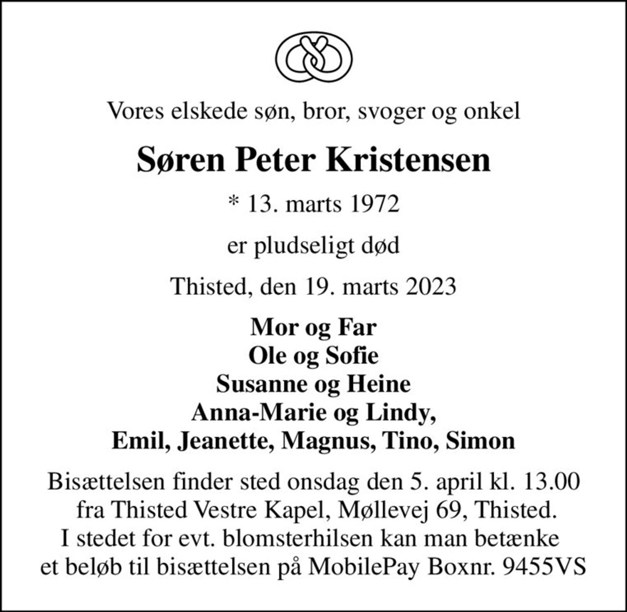 Vores elskede søn, bror, svoger og onkel
Søren Peter Kristensen
* 13. marts 1972
er pludseligt død
Thisted, den 19. marts 2023
Mor og Far Ole og Sofie Susanne og Heine Anna-Marie og Lindy, Emil, Jeanette, Magnus, Tino, Simon
Bisættelsen finder sted onsdag den 5. april kl. 13.00  fra Thisted Vestre Kapel, Møllevej 69, Thisted. I stedet for evt. blomsterhilsen kan man betænke  et beløb til bisættelsen på MobilePay Boxnr. 9455VS