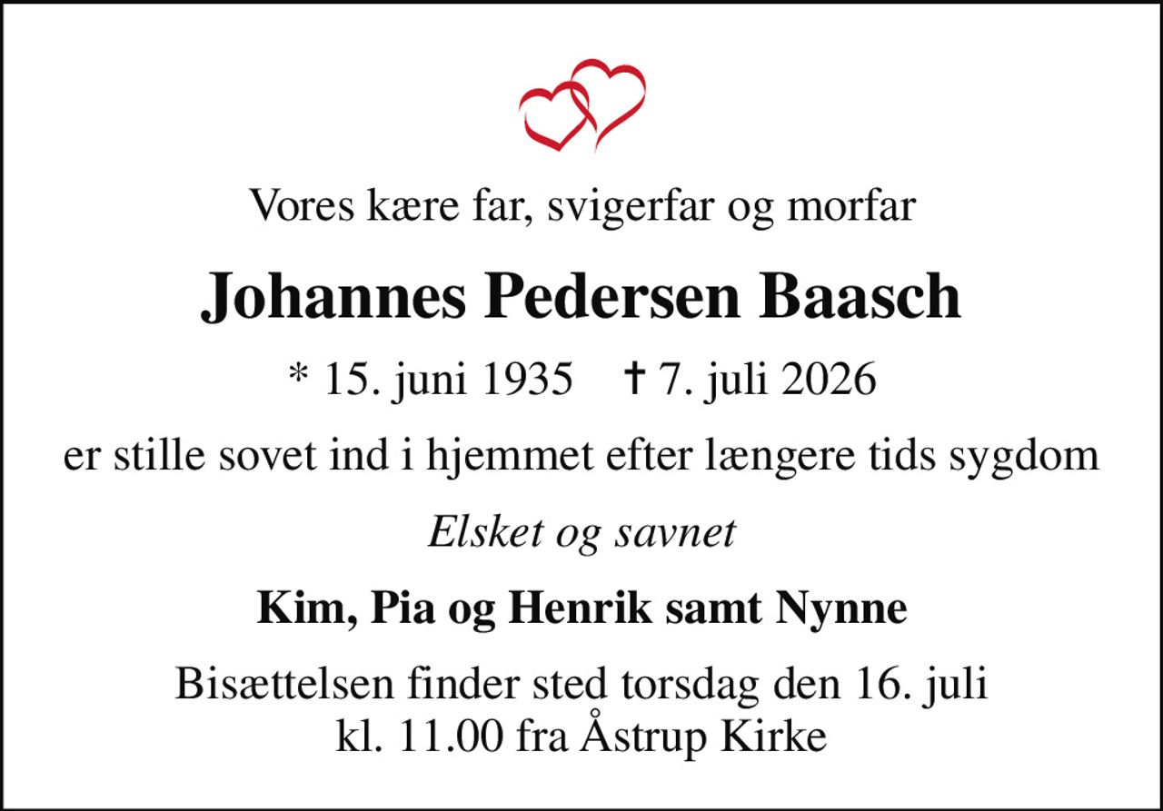 Vores kære far, svigerfar og morfar
Johannes Pedersen Baasch
* 15. juni 1935    ✝ 7. juli 2026
er stille sovet ind i hjemmet efter længere tids sygdom
Elsket og savnet
Kim, Pia og Henrik samt Nynne
Bisættelsen finder sted torsdag den 16. juli kl. 11.00 fra Åstrup Kirke