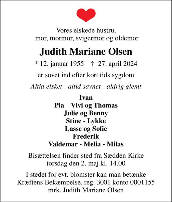 Vores elskede hustru,  mor, mormor, svigermor og oldemor
Judith Mariane Olsen
* 12. januar 1955    &#x271d; 27. april 2024
er sovet ind efter kort tids sygdom
Altid elsket - altid savnet - aldrig glemt
Ivan Pia    Vivi og Thomas Julie og Benny Stine - Lykke Lasse og Sofie Frederik Valdemar - Melia - Milas
Bisættelsen finder sted fra Sædden Kirke  torsdag den 2. maj kl. 14.00 
I stedet for evt. blomster kan man betænke
					Kræftens Bekæmpelse reg.3001konto0001155mrk. Judith Mariane
					Olsen