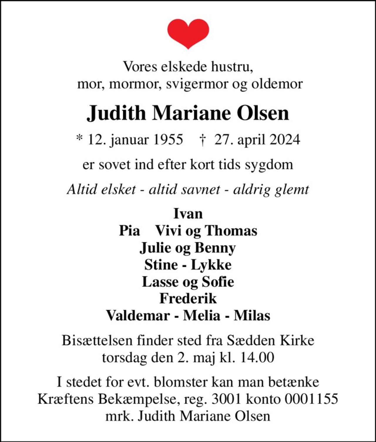 Vores elskede hustru,  mor, mormor, svigermor og oldemor
Judith Mariane Olsen
* 12. januar 1955    ✝ 27. april 2024
er sovet ind efter kort tids sygdom
Altid elsket - altid savnet - aldrig glemt
Ivan Pia    Vivi og Thomas Julie og Benny Stine - Lykke Lasse og Sofie Frederik Valdemar - Melia - Milas
Bisættelsen finder sted fra Sædden Kirke  torsdag den 2. maj kl. 14.00 
I stedet for evt. blomster kan man betænke
					Kræftens Bekæmpelse reg.3001konto0001155mrk. Judith Mariane
					Olsen