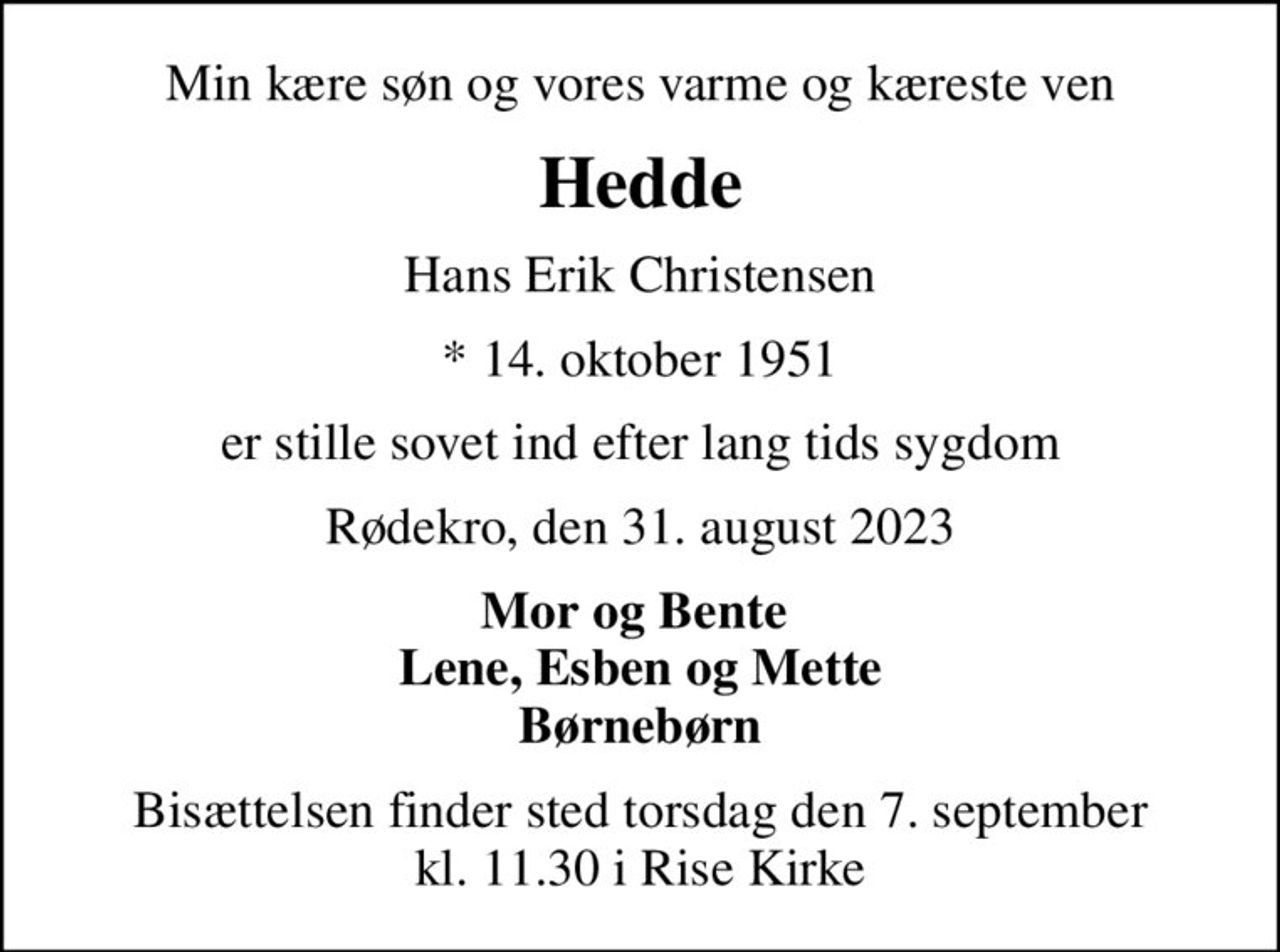 Min kære søn og vores varme og kæreste ven
Hedde
Hans Erik Christensen
* 14. oktober 1951
er stille sovet ind efter lang tids sygdom
Rødekro, den 31. august 2023
Mor og Bente  Lene, Esben og Mette Børnebørn
Bisættelsen finder sted torsdag den 7. september kl. 11.30 i Rise Kirke