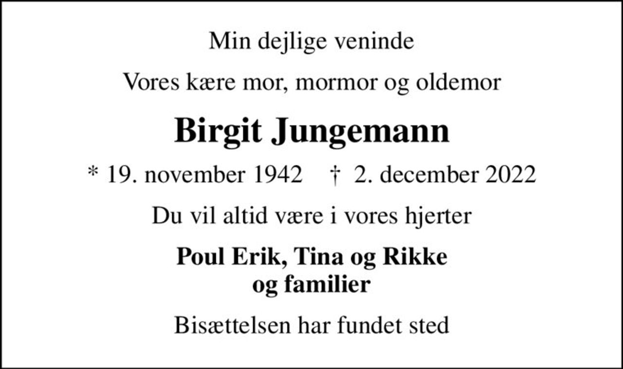 Min dejlige veninde
Vores kære mor, mormor og oldemor
Birgit Jungemann
* 19. november 1942    ✝ 2. december 2022
Du vil altid være i vores hjerter
Poul Erik, Tina og Rikke og familier
Bisættelsen har fundet sted