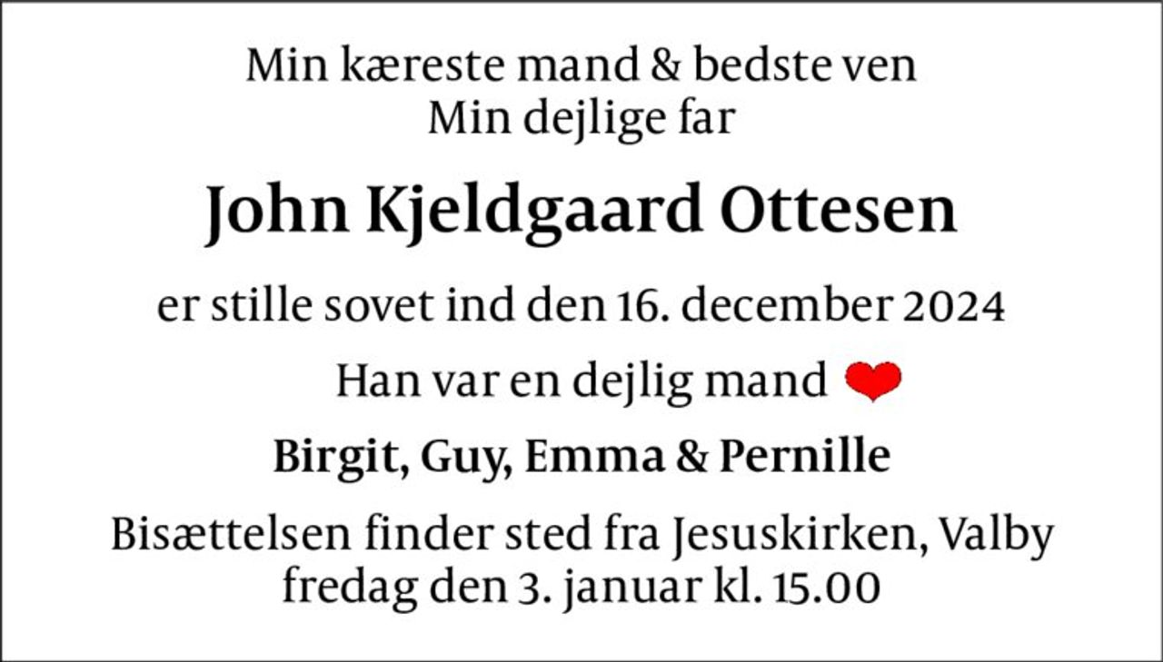 Min kæreste mand & bedste ven Min dejlige far 
John Kjeldgaard Ottesen 
er stille sovet ind den 16. december 2024 
Han var en dejlig mand 
Birgit, Guy, Emma & Pernille 
Bisættelsen finder sted fra Jesuskirken, Valby fredag den 3. januar kl. 15.00