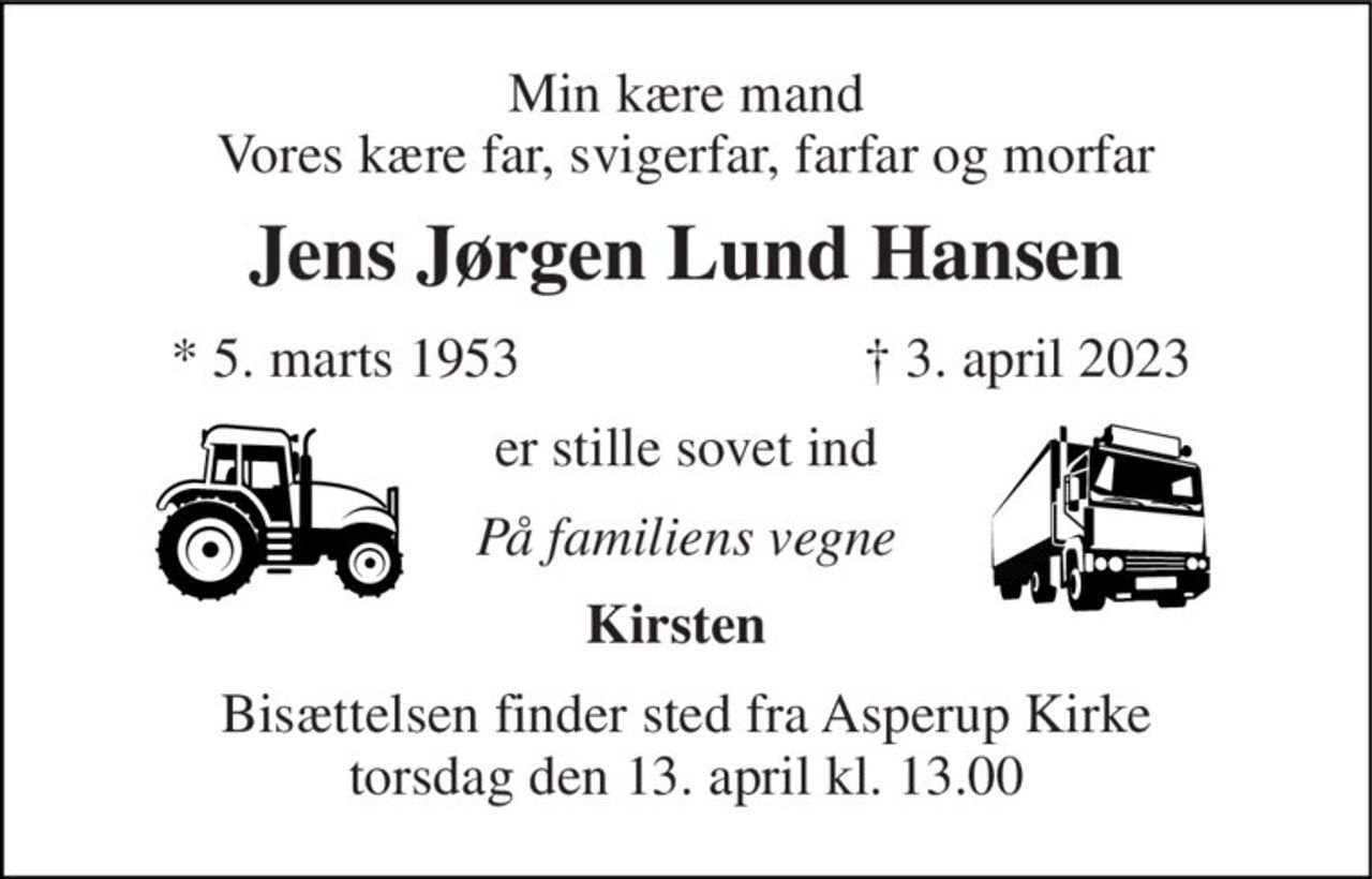 Min kære mand Vores kære far, svigerfar, farfar og morfar 
Jens Jørgen Lund Hansen 
*​ 5. marts 1953 
†​ 3. april 2023​ 
er stille sovet ind 
På familiens vegne 
Kirsten 
Bisættelsen​ finder sted fra Asperup Kirke​ torsdag den 13. april​ kl. 13.00