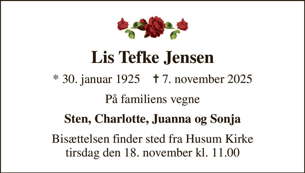 Lis Tefke Jensen
* 30. januar 1925    ✝ 7. november 2025
På familiens vegne
Sten, Charlotte, Juanna og Sonja
Bisættelsen finder sted fra Husum Kirke  tirsdag den 18. november kl. 11.00
