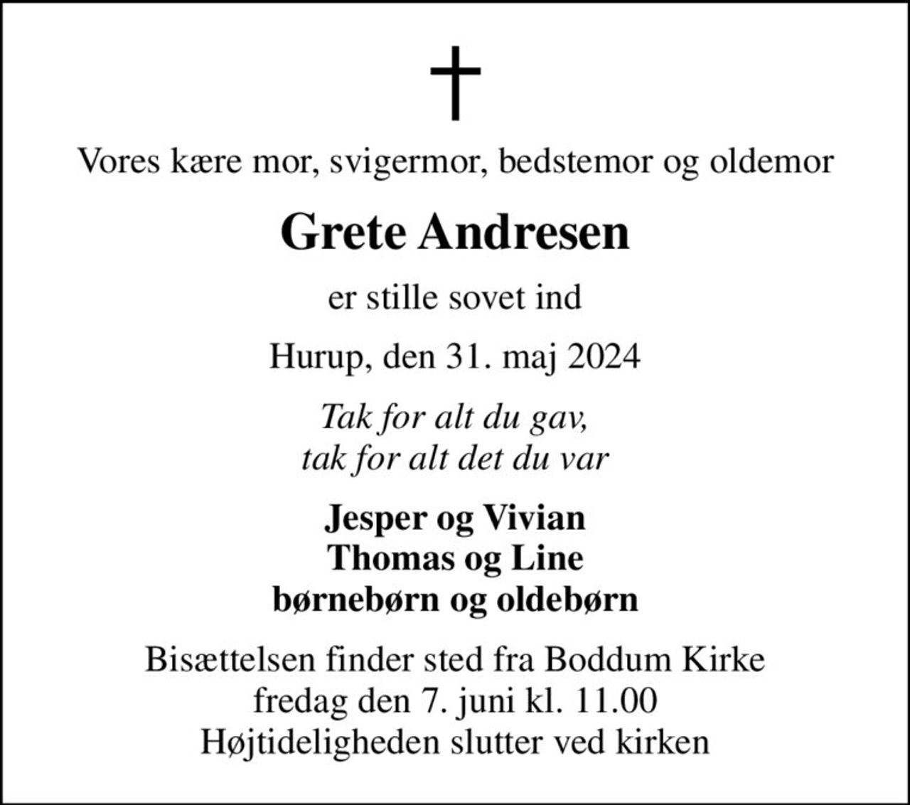 Vores kære mor, svigermor, bedstemor og oldemor
Grete Andresen
er stille sovet ind
Hurup, den 31. maj 2024
Tak for alt du gav, tak for alt det du var
Jesper og Vivian Thomas og Line børnebørn og oldebørn
Bisættelsen finder sted fra Boddum Kirke  fredag den 7. juni kl. 11.00  Højtideligheden slutter ved kirken