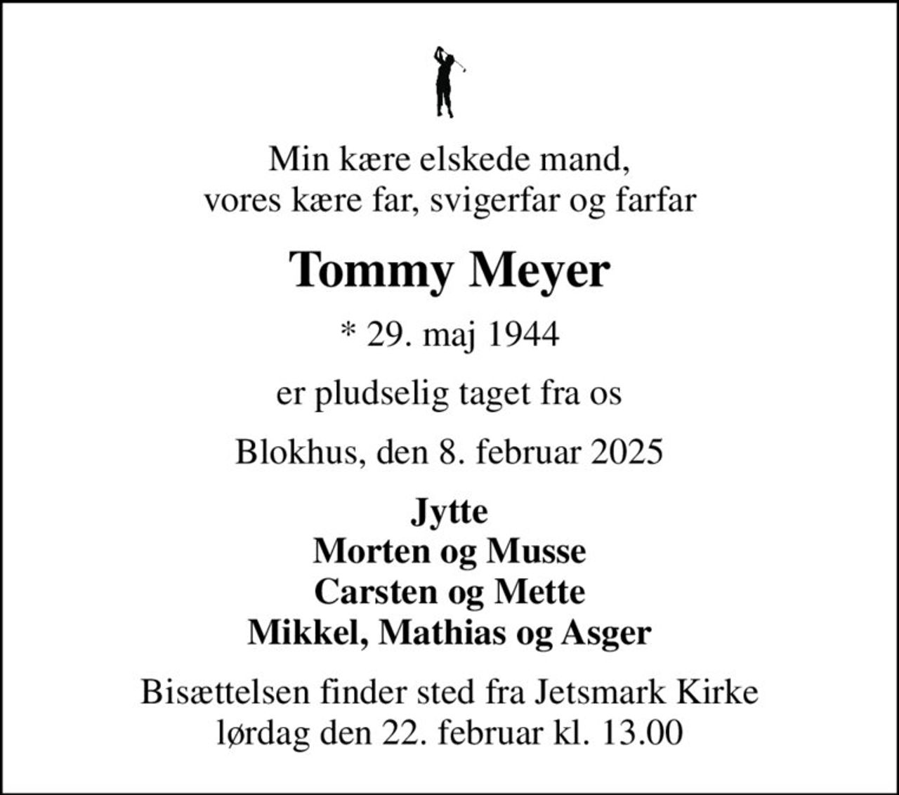 Min kære elskede mand, vores kære far, svigerfar og farfar
Tommy Meyer
* 29. maj 1944
er pludselig taget fra os
Blokhus, den 8. februar 2025
Jytte Morten og Musse Carsten og Mette Mikkel, Mathias og Asger
Bisættelsen finder sted fra Jetsmark Kirke  lørdag den 22. februar kl. 13.00