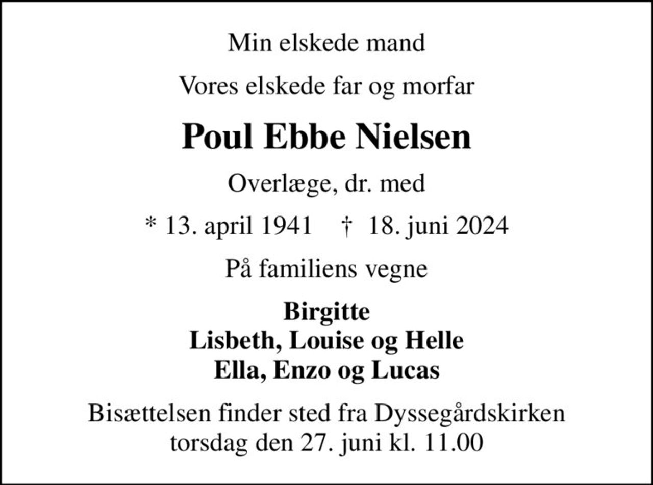 Min elskede mand
Vores elskede far og morfar
Poul Ebbe Nielsen
Overlæge, dr. med
* 13. april 1941    ✝ 18. juni 2024
På familiens vegne
Birgitte Lisbeth, Louise og Helle Ella, Enzo og Lucas
Bisættelsen finder sted fra Dyssegårdskirken  torsdag den 27. juni kl. 11.00