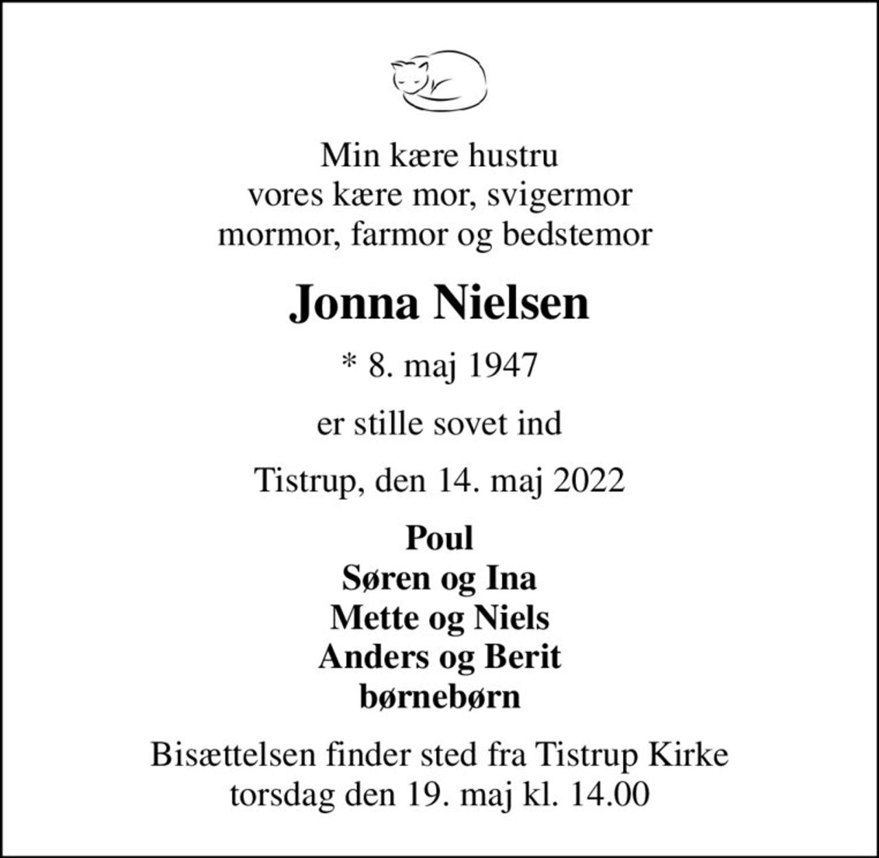 Min kære hustru vores kære mor, svigermor mormor, farmor og bedstemor 
Jonna Nielsen
* 8. maj 1947
er stille sovet ind
Tistrup, den 14. maj 2022
Poul Søren og Ina Mette og Niels Anders og Berit børnebørn
Bisættelsen finder sted fra Tistrup Kirke  torsdag den 19. maj kl. 14.00