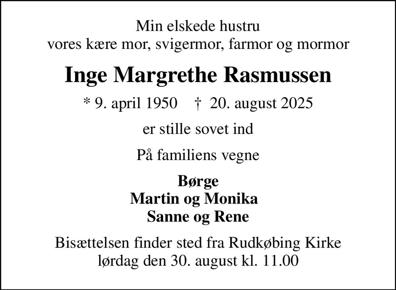 Min elskede hustru vores kære mor, svigermor, farmor og mormor
Inge Margrethe Rasmussen
* 9. april 1950    ✝ 20. august 2025
er stille sovet ind
På familiens vegne
Børge Martin og Monika   Sanne og Rene
Bisættelsen finder sted fra Rudkøbing Kirke  lørdag den 30. august kl. 11.00