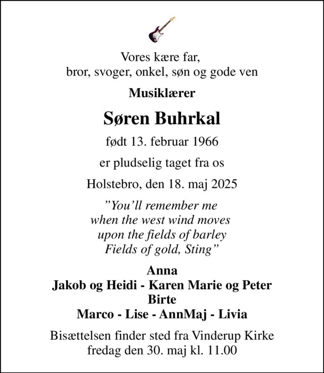 Vores kære far,  bror, svoger, onkel, søn og gode ven
Musiklærer
Søren Buhrkal
født 13. februar 1966
er pludselig taget fra os
Holstebro, den 18. maj 2025
Youll remember me  when the west wind moves  upon the fields of barley Fields of gold, Sting
Anna Jakob og Heidi - Karen Marie og Peter Birte Marco - Lise - AnnMaj - Livia
Bisættelsen finder sted fra Vinderup Kirke  fredag den 30. maj kl. 11.00