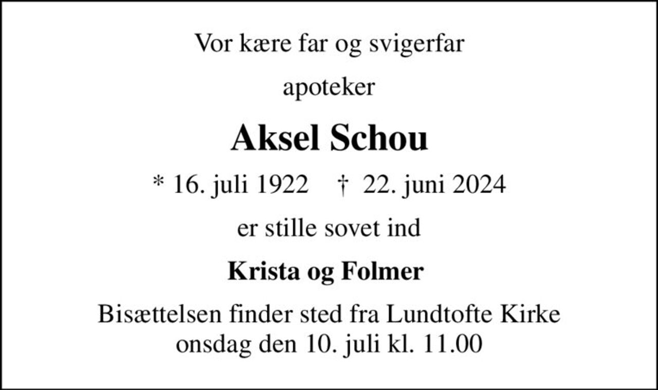Vor kære far og svigerfar
apoteker
Aksel Schou
* 16. juli 1922    ✝ 22. juni 2024
er stille sovet ind
Krista og Folmer 
Bisættelsen finder sted fra Lundtofte Kirke  onsdag den 10. juli kl. 11.00