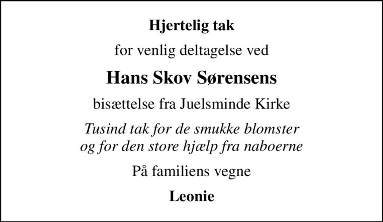 Hjertelig tak
for venlig deltagelse ved
Hans Skov Sørensens
bisættelse fra Juelsminde Kirke
Tusind tak for de smukke blomster og for den store hjælp fra naboerne
På familiens vegne
Leonie