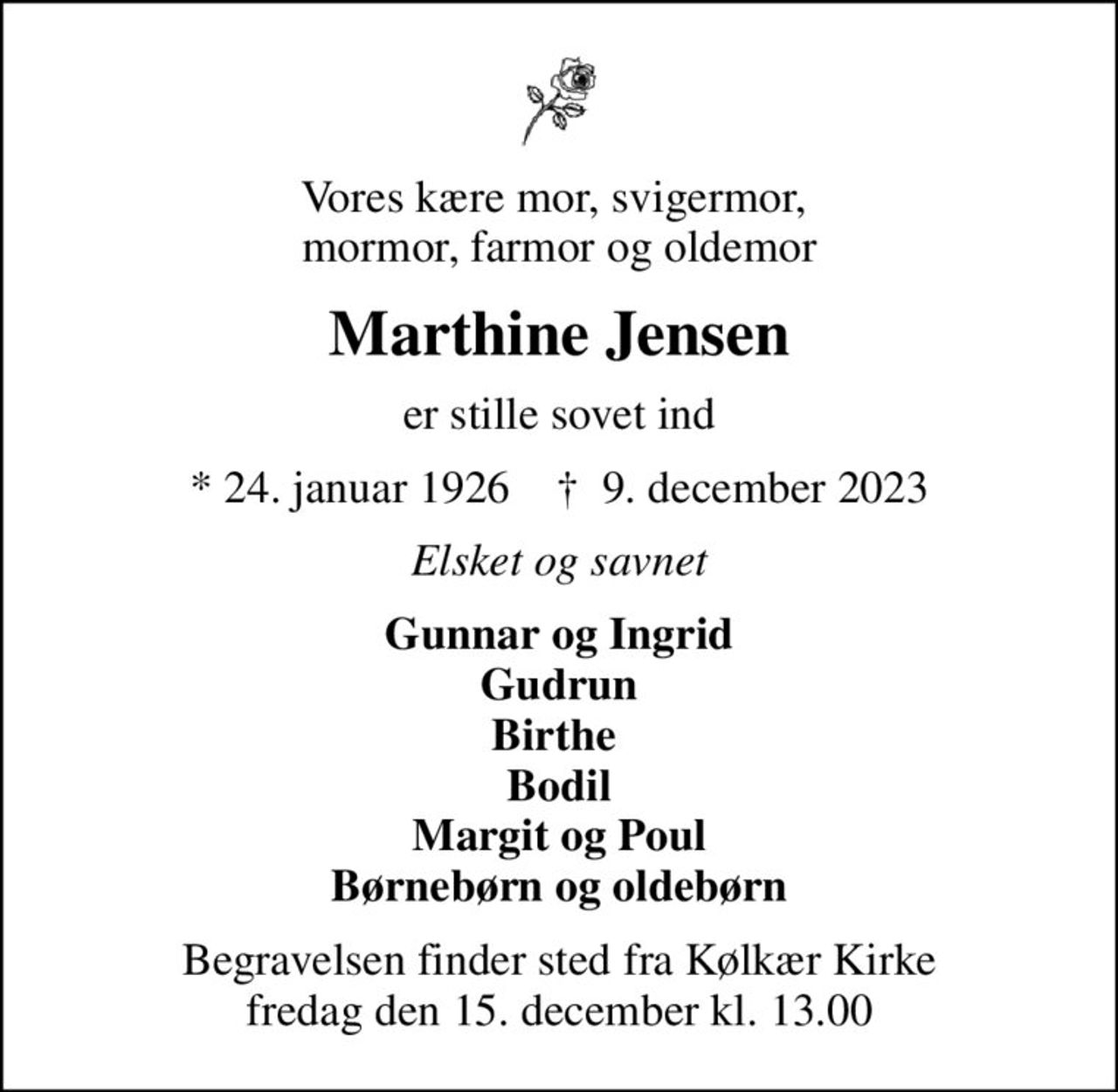 Vores kære mor, svigermor,  mormor, farmor og oldemor
Marthine Jensen
er stille sovet ind
* 24. januar 1926    ✝ 9. december 2023
Elsket og savnet
Gunnar og Ingrid Gudrun Birthe  Bodil Margit og Poul Børnebørn og oldebørn
Begravelsen finder sted fra Kølkær Kirke  fredag den 15. december kl. 13.00