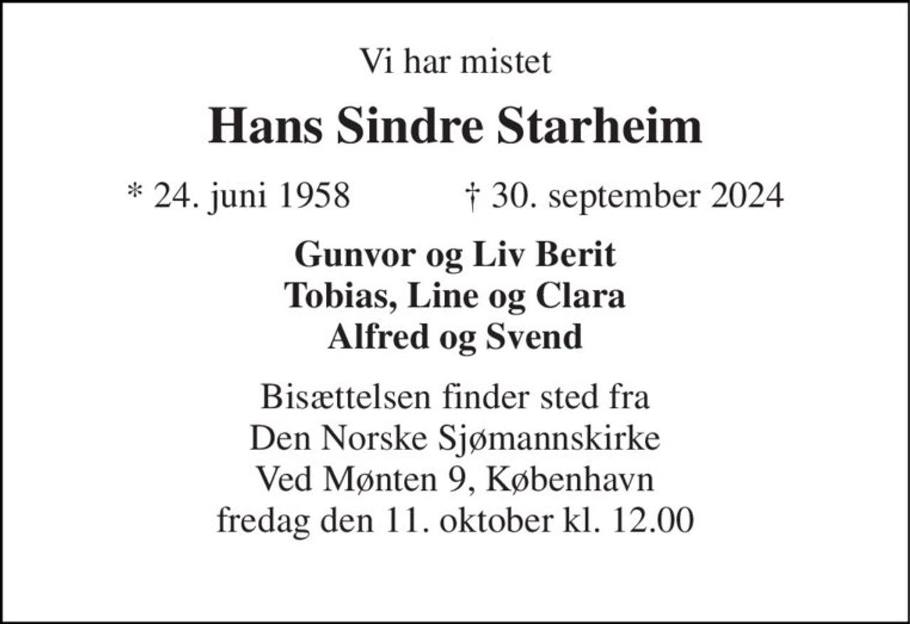 Vi har mistet 
Hans Sindre Starheim 
*​ 24. juni 1958​            ✝​ 30. september 2024 
Gunvor og Liv Berit Tobias, Line og Clara Alfred og Svend 
Bisættelsen finder sted fra Den Norske Sjømannskirke Ved Mønten 9, København fredag den 11. oktober kl. 12.00