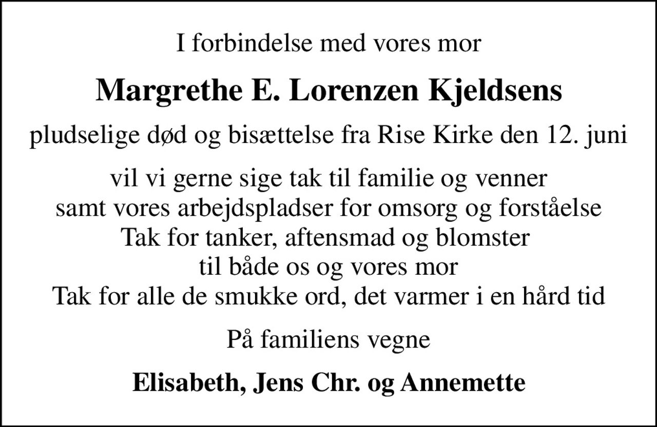I forbindelse med vores mor
Margrethe E. Lorenzen Kjeldsens
pludselige død og bisættelse fra Rise Kirke den 12. juni
vil vi gerne sige tak til familie og venner samt vores arbejdspladser for omsorg og forståelse Tak for tanker, aftensmad og blomster  til både os og vores mor Tak for alle de smukke ord, det varmer i en hård tid
På familiens vegne
Elisabeth, Jens Chr. og Annemette
