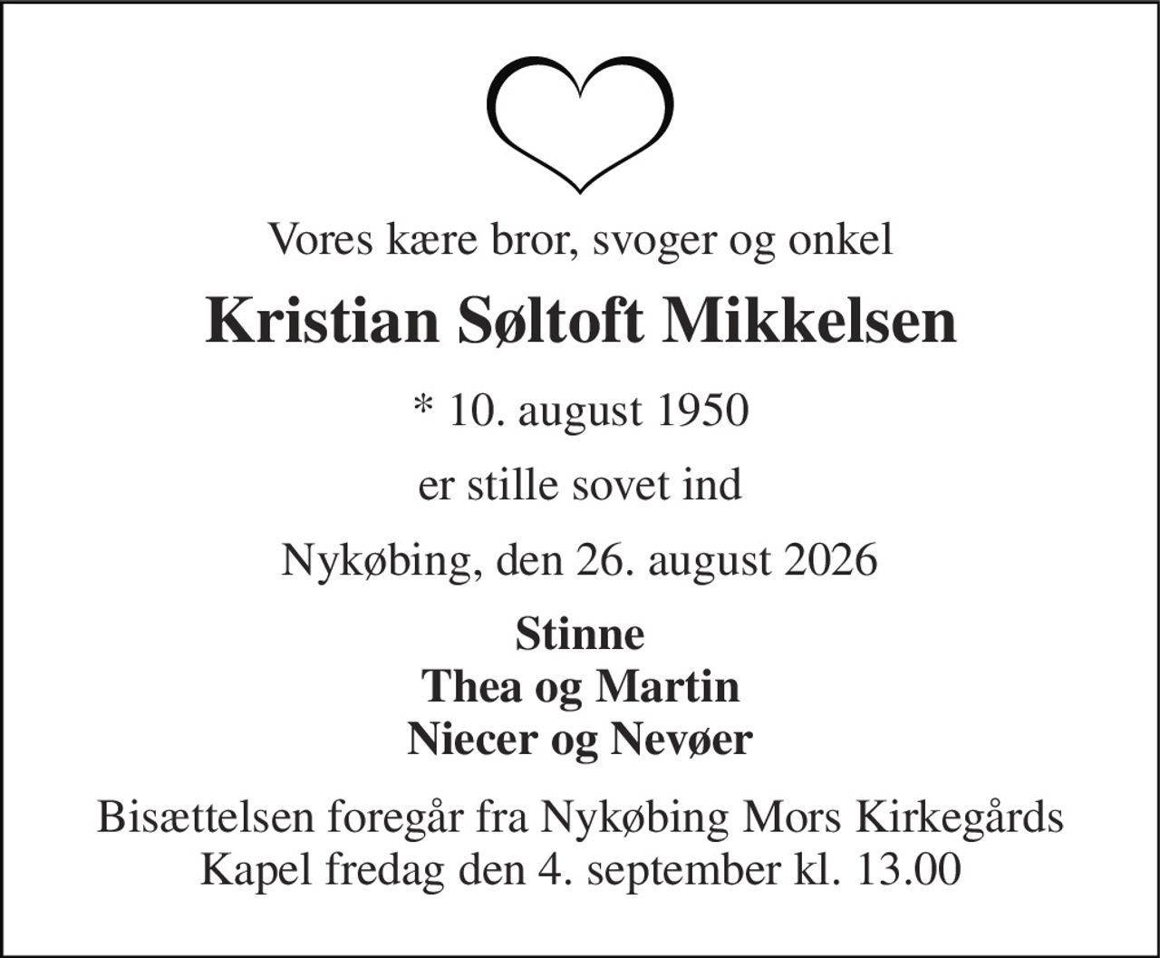 Vores kære bror, svoger og onkel 
Kristian Søltoft Mikkelsen 
* 10. august 1950 
er stille sovet ind 
Nykøbing, den 26. august 2026 
Stinne Thea og Martin Niecer og Nevøer 
Bisættelsen foregår fra Nykøbing Mors Kirkegårds Kapel fredag den 4. september kl. 13.00