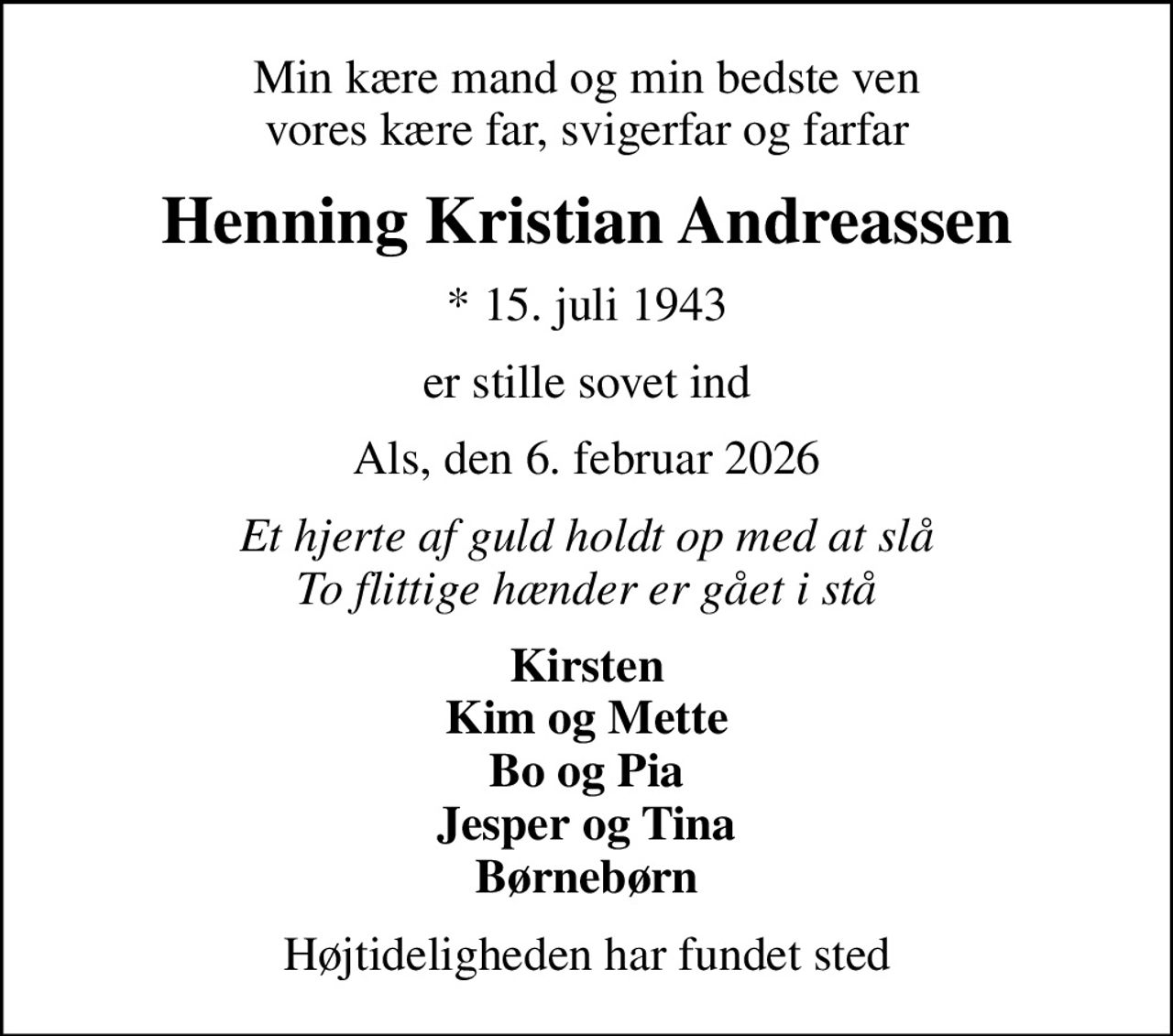 Min kære mand og min bedste ven vores kære far, svigerfar og farfar
Henning Kristian Andreassen
* 15. juli 1943
er stille sovet ind
Als, den 6. februar 2026
Et hjerte af guld holdt op med at slå To flittige hænder er gået i stå
Kirsten Kim og Mette Bo og Pia Jesper og Tina Børnebørn
Højtideligheden har fundet sted