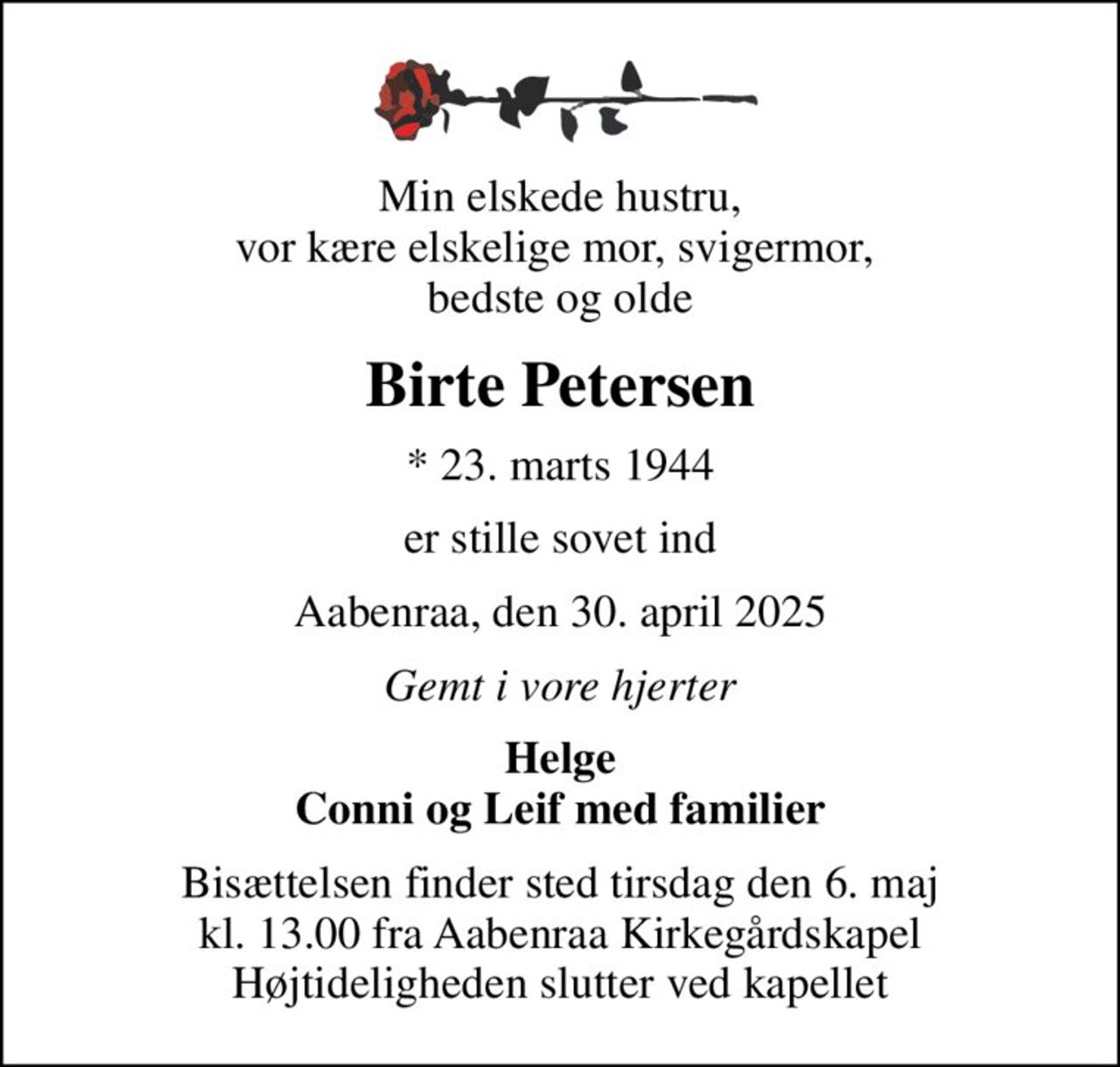 Min elskede hustru, vor kære elskelige mor, svigermor,  bedste og olde
Birte Petersen
* 23. marts 1944
er stille sovet ind
Aabenraa, den 30. april 2025
Gemt i vore hjerter
Helge Conni og Leif med familier
Bisættelsen finder sted tirsdag den 6. maj kl. 13.00 fra Aabenraa Kirkegårdskapel Højtideligheden slutter ved kapellet
