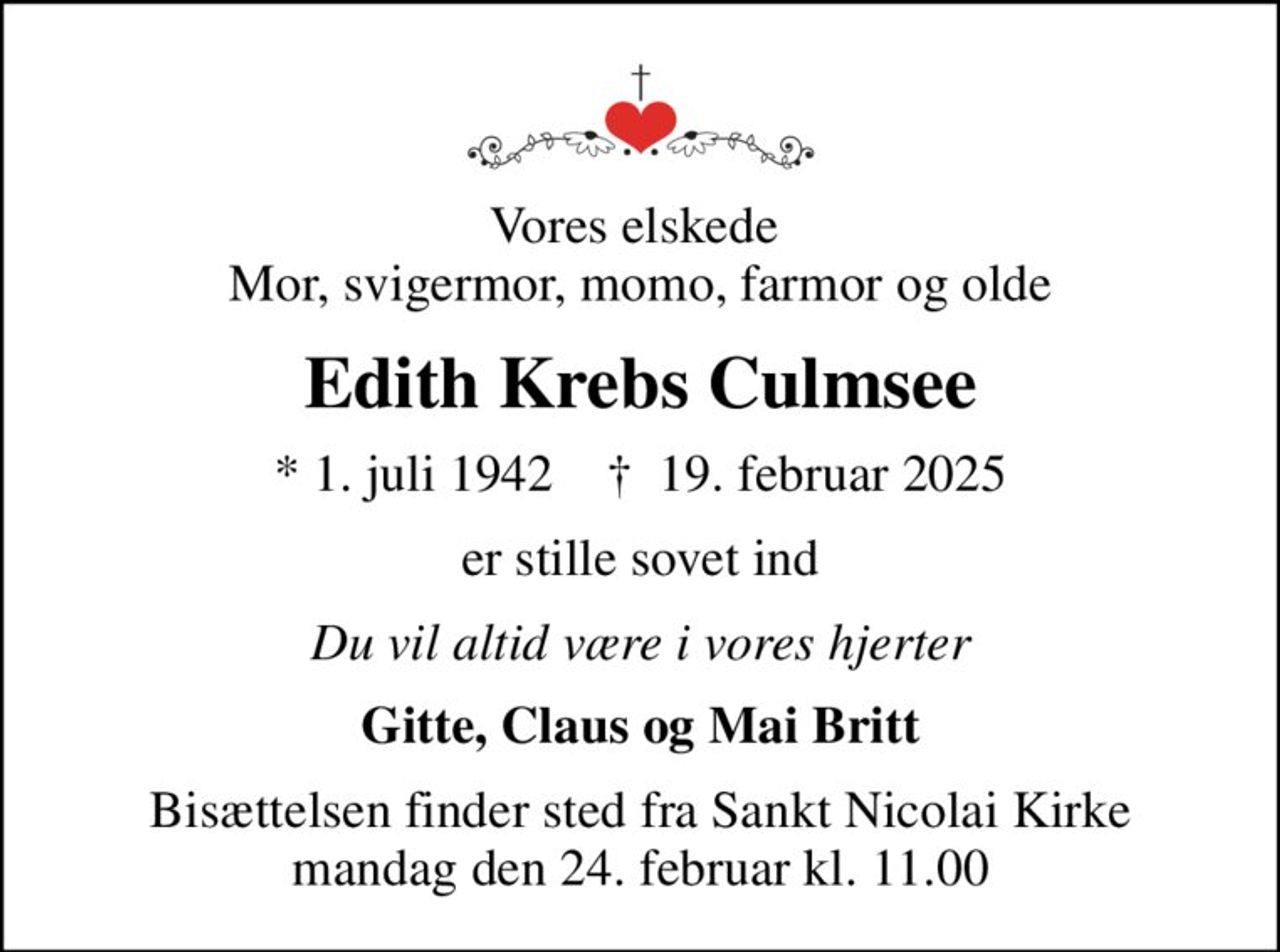 Vores elskede  Mor, svigermor, momo, farmor og olde
Edith Krebs Culmsee
* 1. juli 1942    ✝ 19. februar 2025
er stille sovet ind
Du vil altid være i vores hjerter
Gitte, Claus og Mai Britt
Bisættelsen finder sted fra Sankt Nicolai Kirke  mandag den 24. februar kl. 11.00