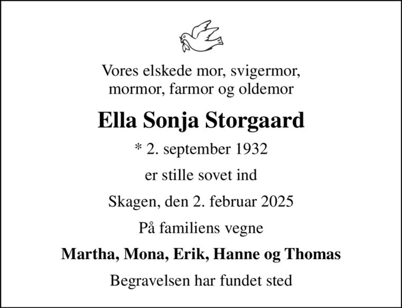 Vores elskede mor, svigermor, mormor, farmor og oldemor
Ella Sonja Storgaard
* 2. september 1932
er stille sovet ind
Skagen, den 2. februar 2025
På familiens vegne
Martha, Mona, Erik, Hanne og Thomas
Begravelsen har fundet sted