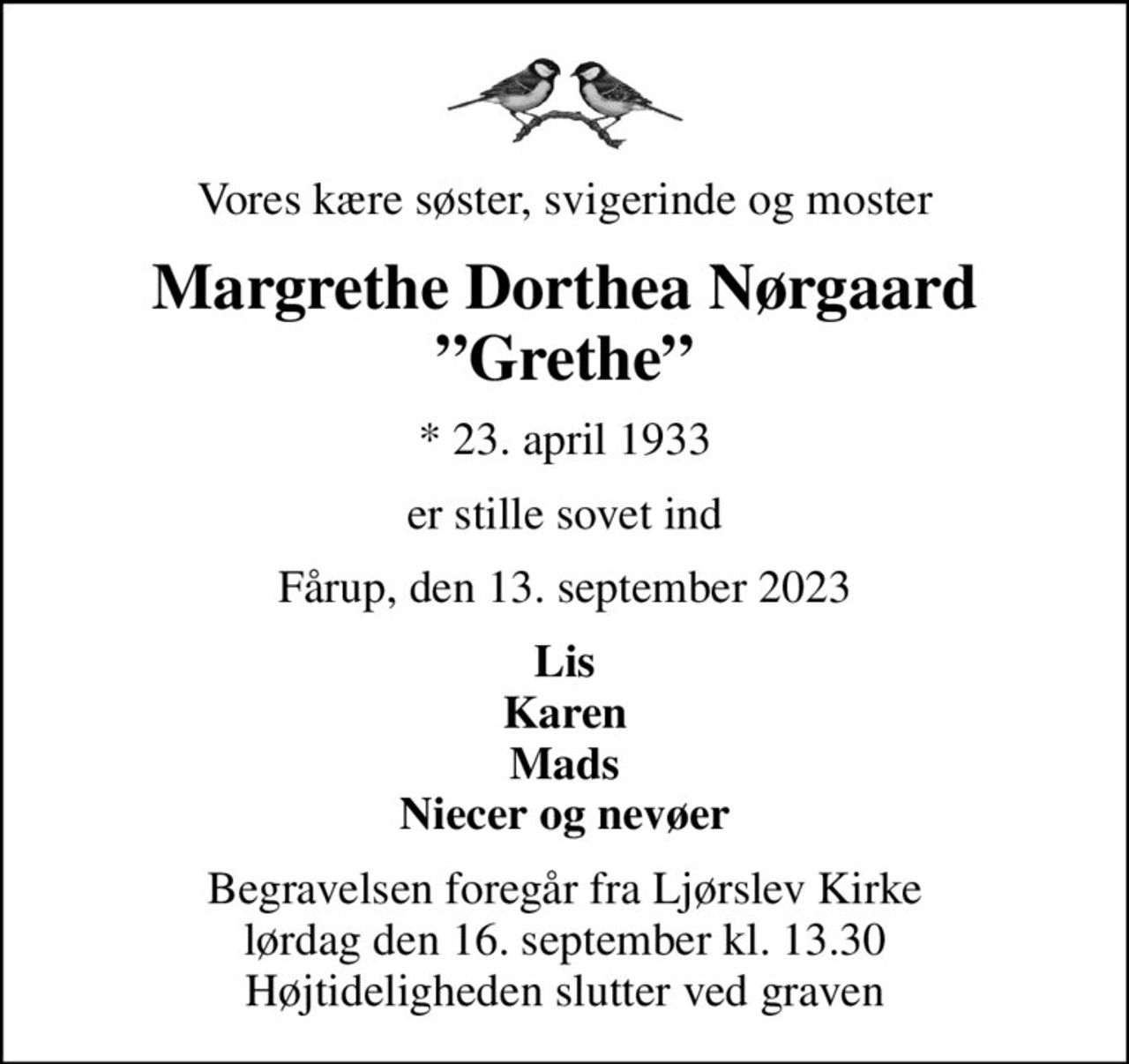 Vores kære søster, svigerinde og moster
Margrethe Dorthea Nørgaard Grethe
* 23. april 1933
er stille sovet ind
Fårup, den 13. september 2023
Lis Karen Mads Niecer og nevøer
Begravelsen foregår fra Ljørslev Kirke  lørdag den 16. september kl. 13.30  Højtideligheden slutter ved graven