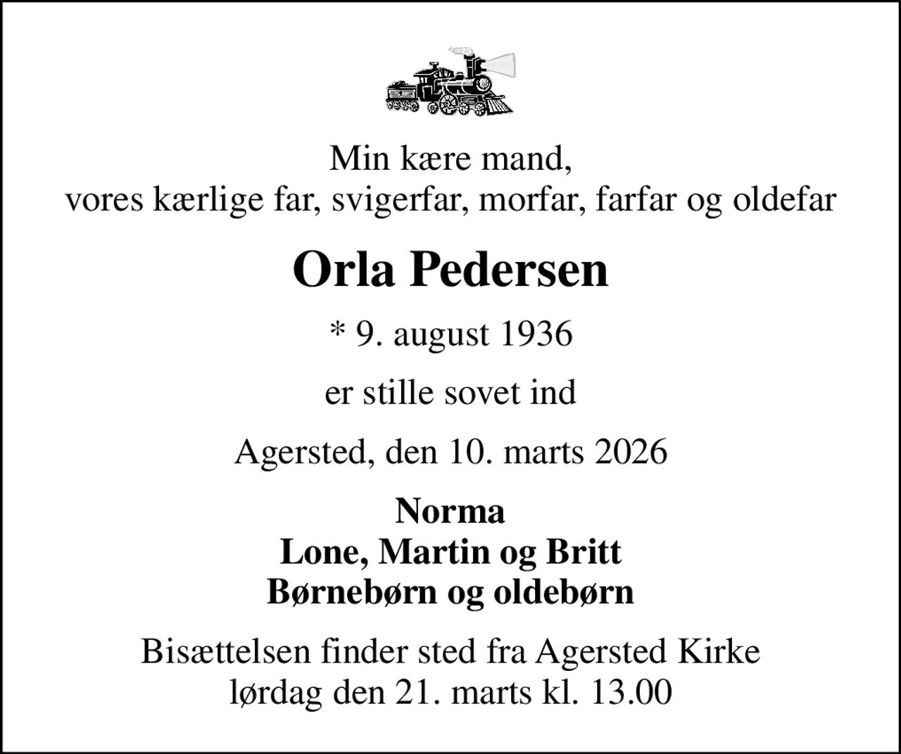 Min kære mand, vores kærlige far, svigerfar, morfar, farfar og oldefar
Orla Pedersen
* 9. august 1936
er stille sovet ind
Agersted, den 10. marts 2026
Norma Lone, Martin og Britt Børnebørn og oldebørn
Bisættelsen finder sted fra Agersted Kirke  lørdag den 21. marts kl. 13.00