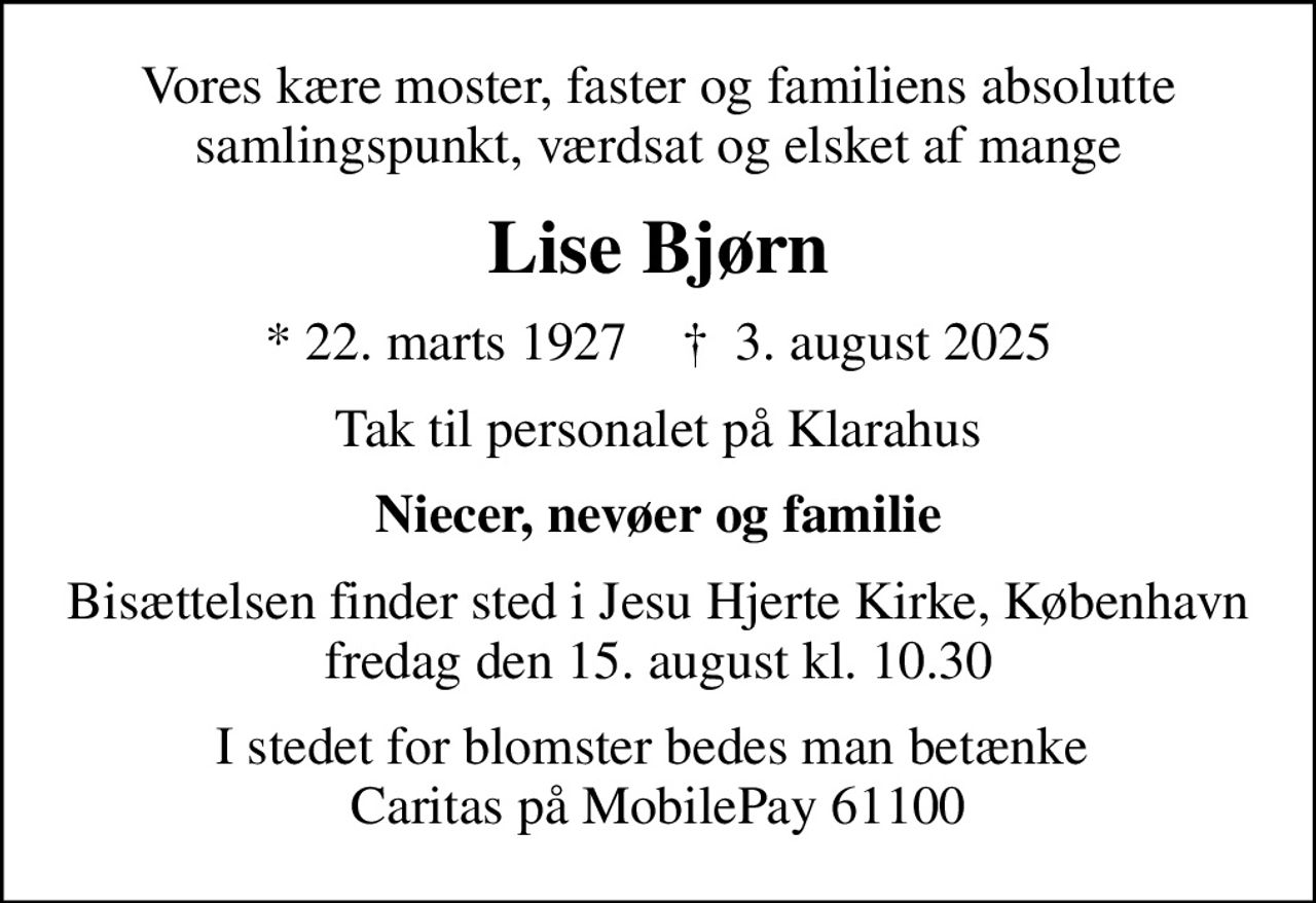 Vores kære moster, faster og familiens absolutte samlingspunkt, værdsat og elsket af mange
Lise Bjørn
* 22. marts 1927    ✝ 3. august 2025
Tak til personalet på Klarahus
Niecer, nevøer og familie
Bisættelsen finder sted i Jesu Hjerte Kirke, København  fredag den 15. august kl. 10.30 
I stedet for blomster bedes man betænke  Caritas på MobilePay 61100