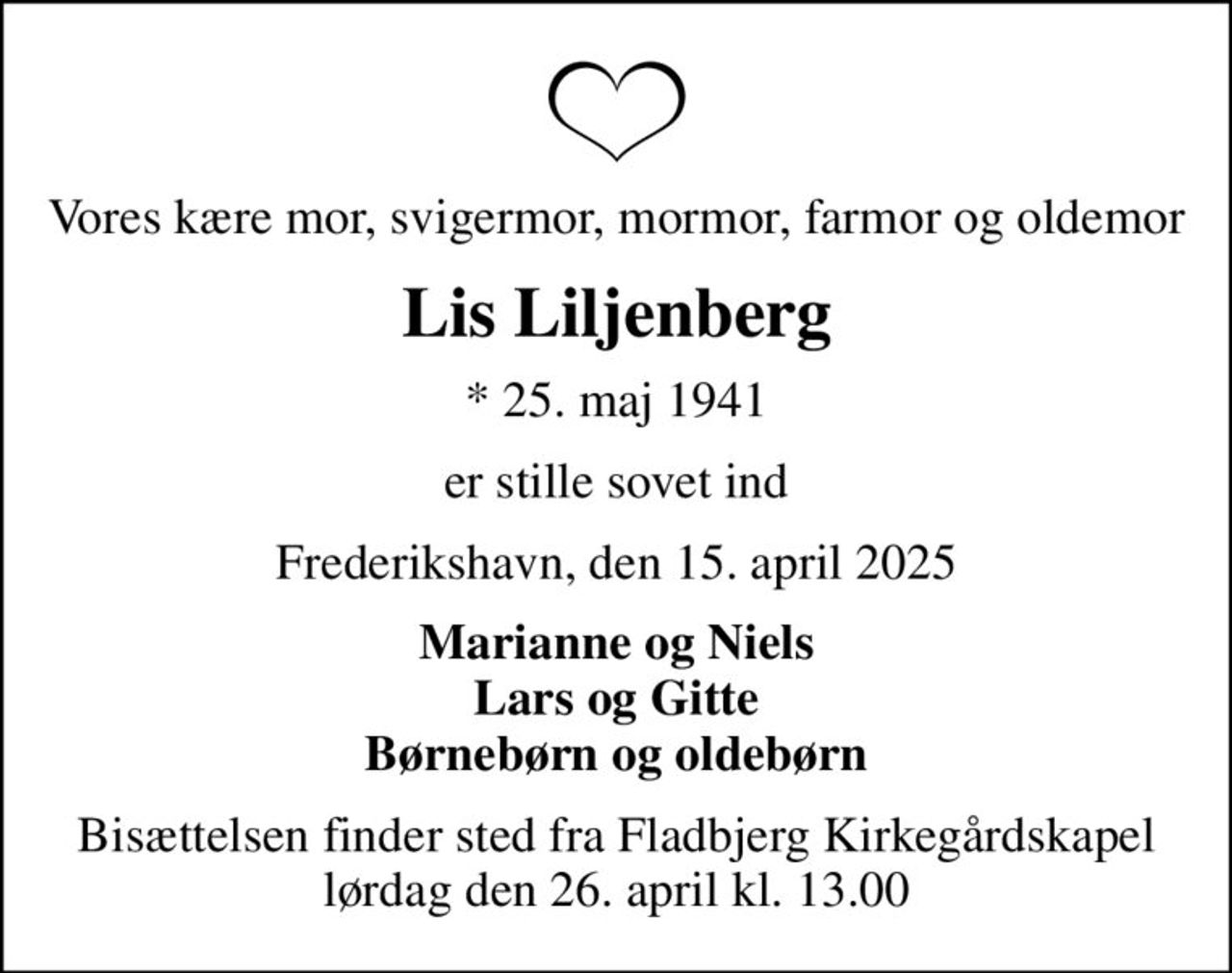 Vores kære mor, svigermor, mormor, farmor og oldemor
Lis Liljenberg
* 25. maj 1941
er stille sovet ind
Frederikshavn, den 15. april 2025
Marianne og Niels Lars og Gitte Børnebørn og oldebørn
Bisættelsen finder sted fra Fladbjerg Kirkegårdskapel  lørdag den 26. april kl. 13.00