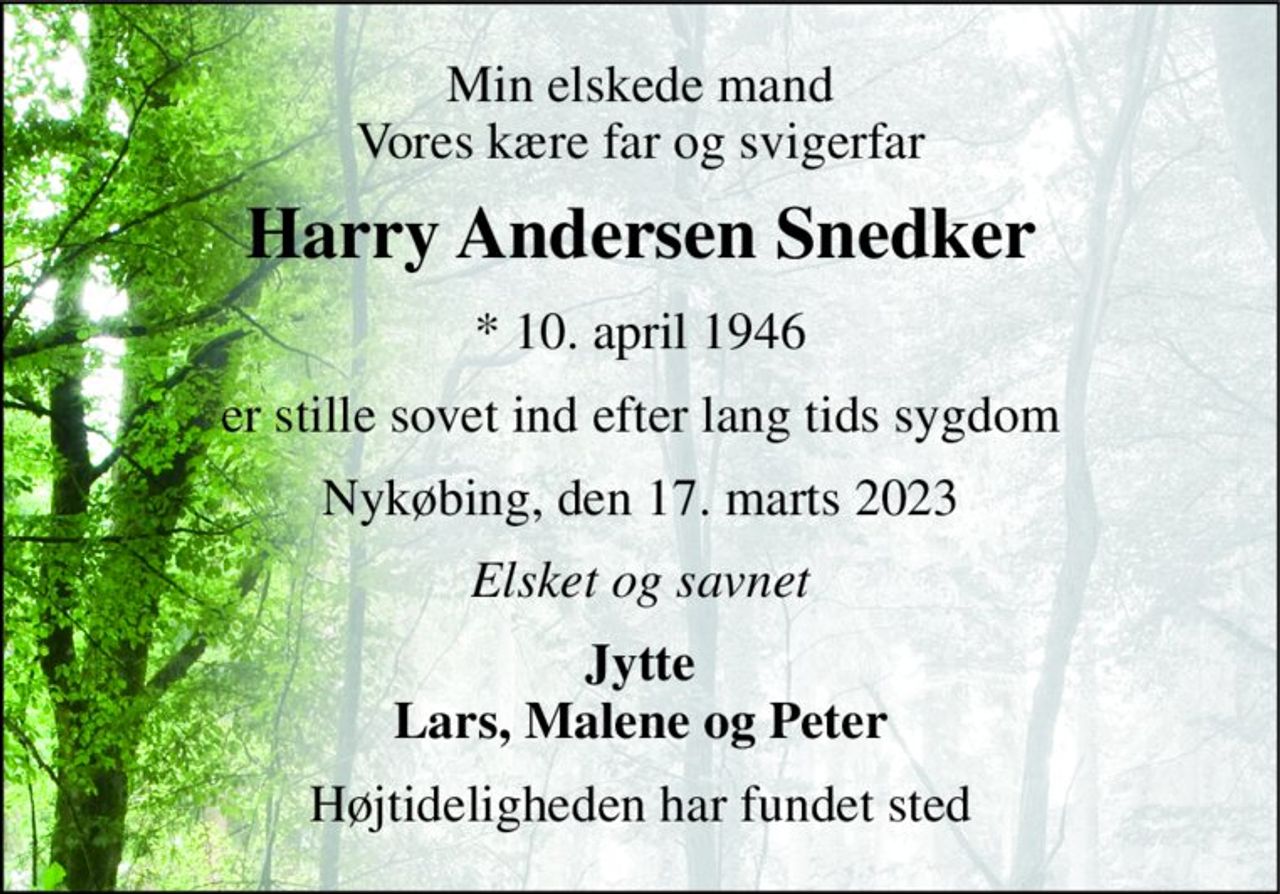 Min elskede mand Vores kære far og svigerfar 
Harry Andersen Snedker 
* 10. april 1946 
er stille sovet ind efter lang tids sygdom 
Nykøbing, den 17. marts 2023 
Elsket og savnet 
Jytte Lars, Malene og Peter 
Højtideligheden har fundet sted