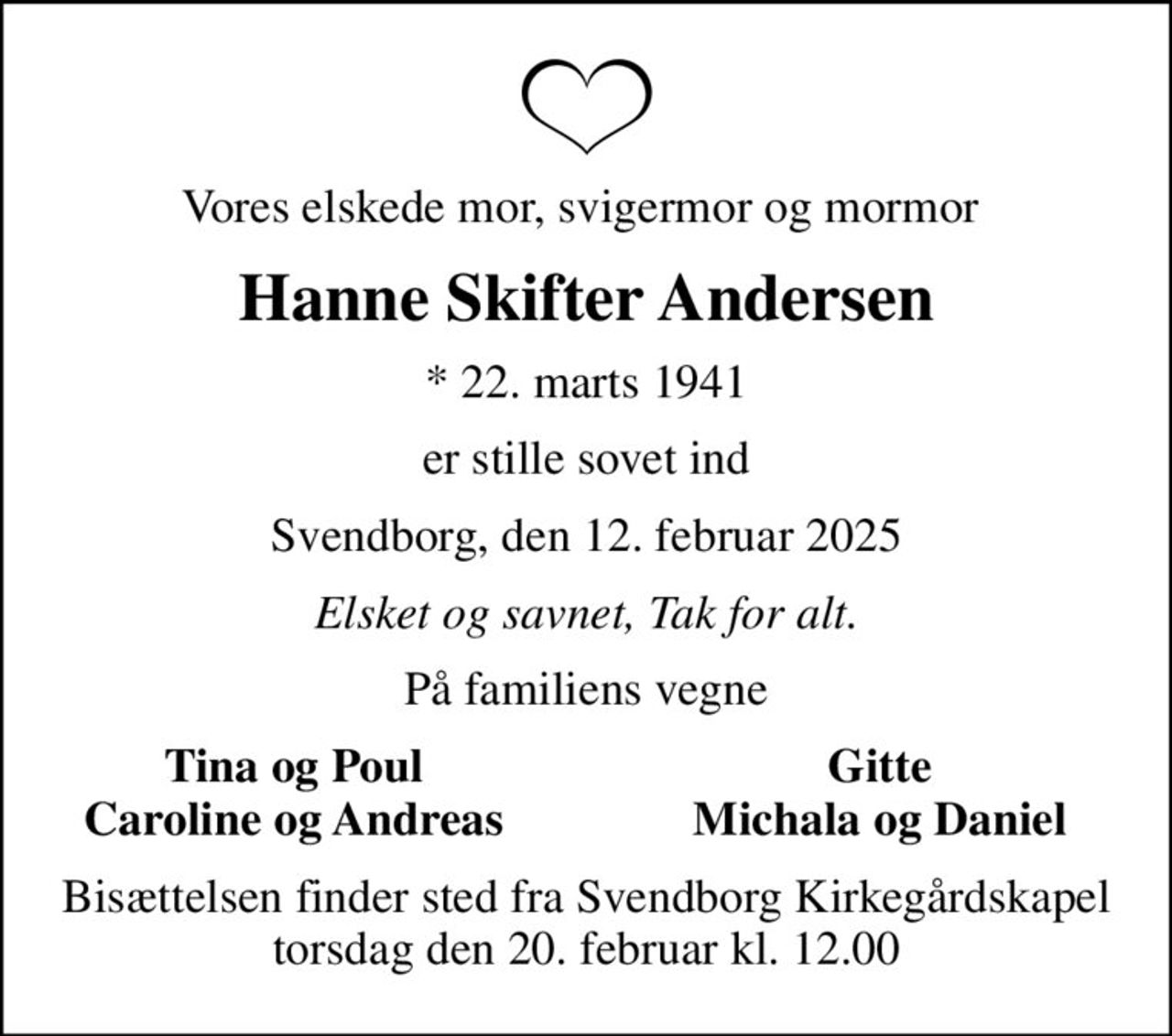Vores elskede mor, svigermor og mormor 
Hanne Skifter Andersen
* 22. marts 1941
er stille sovet ind
Svendborg, den 12. februar 2025
Elsket og savnet, Tak for alt.
På familiens vegne
Tina og Poul
Gitte
Caroline og Andreas
Michala og Daniel
Bisættelsen finder sted fra Svendborg Kirkegårdskapel  torsdag den 20. februar kl. 12.00