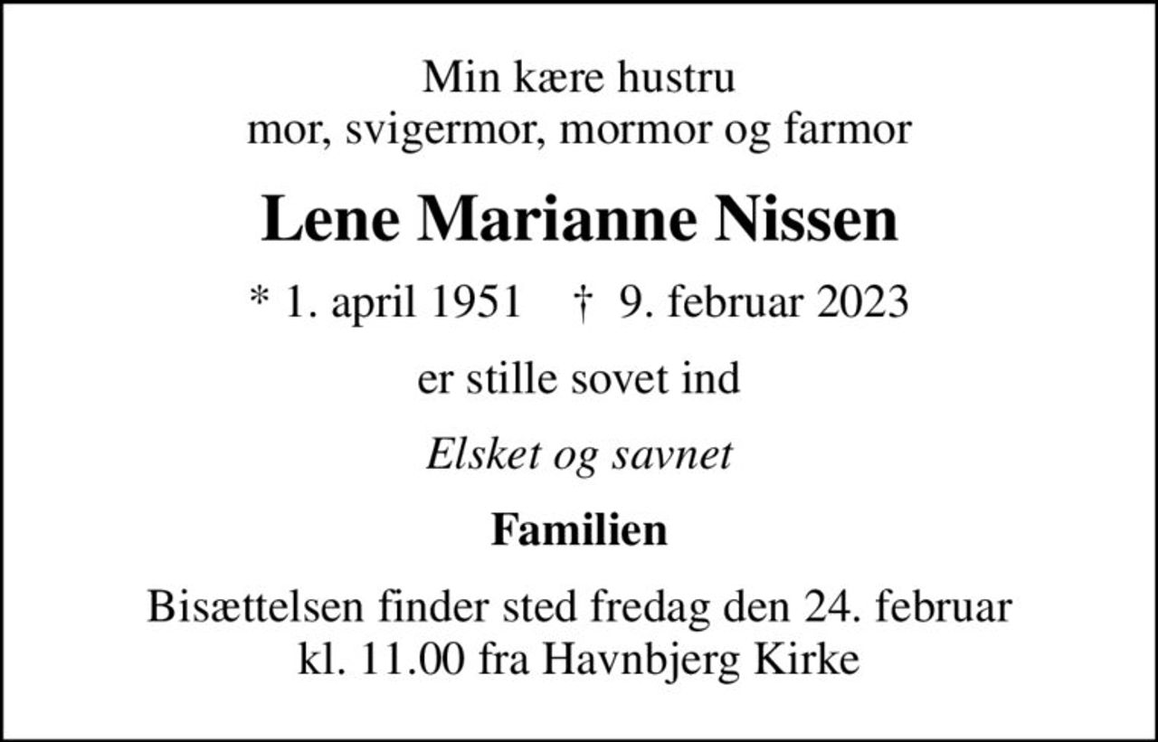 Min kære hustru mor, svigermor, mormor og farmor
Lene Marianne Nissen
* 1. april 1951    ✝ 9. februar 2023
er stille sovet ind
Elsket og savnet
Familien
Bisættelsen finder sted fredag den 24. februar kl. 11.00 fra Havnbjerg Kirke