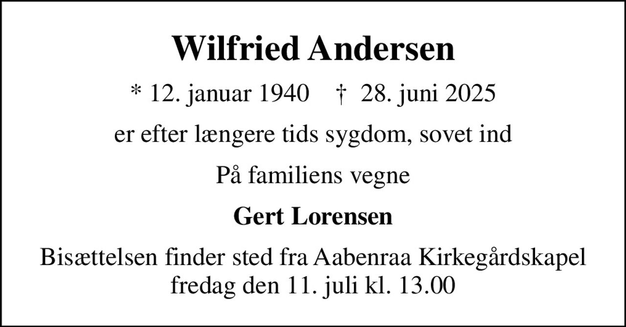 Wilfried Andersen
* 12. januar 1940    ✝ 28. juni 2025
er efter længere tids sygdom, sovet ind
På familiens vegne
Gert Lorensen
Bisættelsen finder sted fra Aabenraa Kirkegårdskapel  fredag den 11. juli kl. 13.00