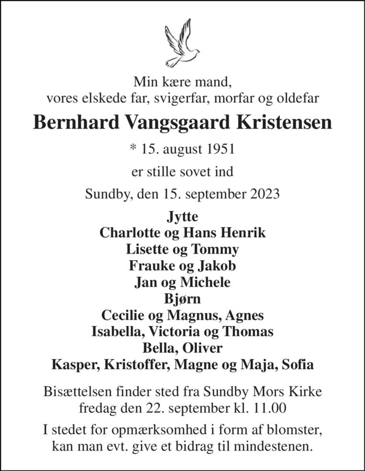 Min kære mand, vores elskede far, svigerfar, morfar og oldefar 
Bernhard Vangsgaard Kristensen 
*​ 15. august 1951 
er stille sovet ind 
Sundby, den 15. september 2023 
Jytte Charlotte og Hans Henrik Lisette og Tommy Frauke og Jakob Jan og Michele Bjørn Cecilie og Magnus, Agnes Isabella, Victoria og Thomas Bella, Oliver Kasper, Kristoffer, Magne og Maja, Sofia 
Bisættelsen​ finder sted fra Sundby Mors Kirke​ fredag den 22. september​ kl. 11.00 
I stedet for opmærksomhed i form af blomster, kan man evt. give et bidrag til mindestenen.