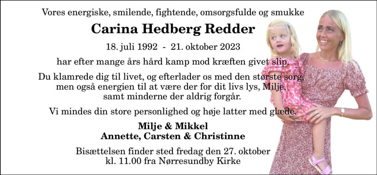 Vores energiske, smilende, fightende, omsorgsfulde og smukke 
Carina Hedberg Redder 
18. juli 1992​  -  21. oktober 2023 
har efter mange års hård kamp mod kræften givet slip. 
Du klamrede dig til livet, og efterlader os med den største sorg,  men også energien til at være der for dit livs lys, Milje,  samt minderne der aldrig forgår. 
Vi mindes din store personlighed og høje latter med glæde. 
Milje & Mikkel Annette, Carsten & Christinne 
Bisættelsen​ finder sted fredag den 27. oktober​ kl. 11.00 fra Nørresundby Kirke
