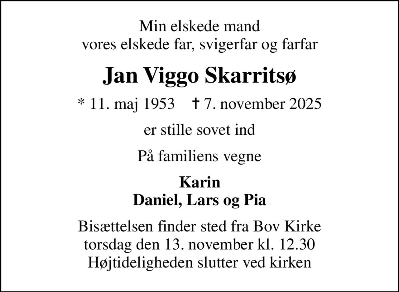 Min elskede mand vores elskede far, svigerfar og farfar
Jan Viggo Skarritsø
* 11. maj 1953    ✝ 7. november 2025
er stille sovet ind
På familiens vegne
Karin Daniel, Lars og Pia
Bisættelsen finder sted fra Bov Kirke  torsdag den 13. november kl. 12.30  Højtideligheden slutter ved kirken