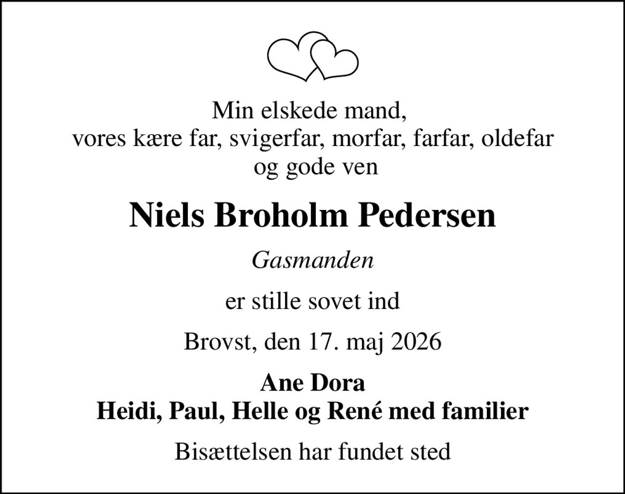 Min elskede mand,  vores kære far, svigerfar, morfar, farfar, oldefar  og gode ven
Niels Broholm Pedersen
Gasmanden
er stille sovet ind
Brovst, den 17. maj 2026
Ane Dora Heidi, Paul, Helle og René med familier
Bisættelsen har fundet sted