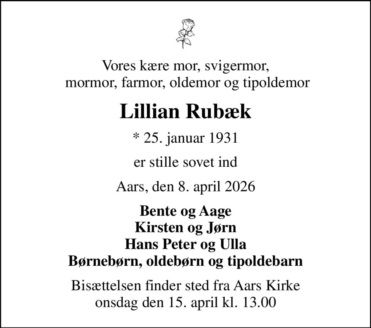 Vores kære mor, svigermor,  mormor, farmor, oldemor og tipoldemor
Lillian Rubæk
* 25. januar 1931
er stille sovet ind
Aars, den 8. april 2026
Bente og Aage Kirsten og Jørn Hans Peter og Ulla Børnebørn, oldebørn og tipoldebarn
Bisættelsen finder sted fra Aars Kirke  onsdag den 15. april kl. 13.00