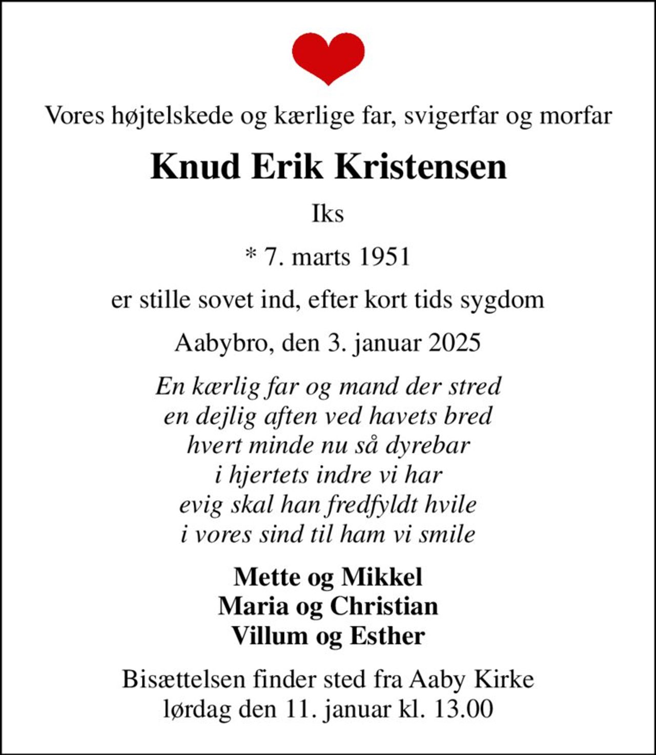 Vores højtelskede og kærlige far, svigerfar og morfar
Knud Erik Kristensen
Iks
* 7. marts 1951
er stille sovet ind, efter kort tids sygdom
Aabybro, den 3. januar 2025
En kærlig far og mand der stred en dejlig aften ved havets bred hvert minde nu så dyrebar i hjertets indre vi har evig skal han fredfyldt hvile i vores sind til ham vi smile
Mette og Mikkel Maria og Christian Villum og Esther
Bisættelsen finder sted fra Aaby Kirke  lørdag den 11. januar kl. 13.00